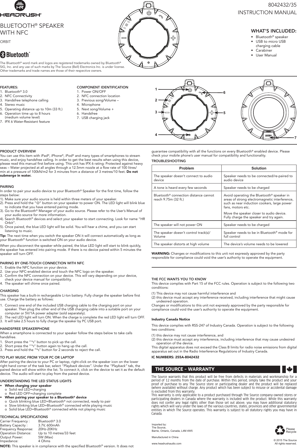 PRODUCT OVERVIEWYou can use this item with iPad&reg;, iPhone&reg;, iPod&reg; and many types of smartphones to stream music, and enjoy handsfree calling. In order to get the best results when using this device, please read this manual rst before using. This unit has IPX 6 rating: Protected against heavy seas &ndash; Water projected at all angles through a 12.5mm nozzle at a ow rate of 100 litres/min at a pressure of 100kN/m2 for 3 minutes from a distance of 3 metres/10 feet. Do not submerge in water.PAIRINGIn order to pair your audio device to your Bluetooth&reg; Speaker for the rst time, follow the steps below:1). Make sure your audio source is held within three meters of your speaker.2). Press and hold the &ldquo; &rdquo; button on your speaker to power ON. The LED light will blink blue to indicate that you have entered pairing mode.3). Go to the Bluetooth&reg; Manager of your audio source. Please refer to the User&rsquo;s Manual of your audio source for more information.4). Search Bluetooth&reg; devices and select your speaker to start connecting. Look for name &ldquo;HR Orbit&rdquo;.5). Once paired, the blue LED light will be solid. You will hear a chime, and you can start listening to music.Tip: The next time when you switch the speaker ON it will connect automatically as long as your Bluetooth&reg; function is switched ON on your audio device.When you disconnect the speaker while paired, the blue LED light will start to blink quickly, the speaker has entered into pairing mode. If there is no device paired within 5 minutes the speaker will turn OFF.PAIRING BY ONE-TOUCH CONNECTION WITH NFC1.  Enable the NFC function on your device.2.  Use your NFC-enabled device and touch the NFC logo on the speaker.3.  Conrm the NFC connection on your device. This will vary depending on your device, check your device manual for compatibility.4.  The speaker will chime once paired. CHARGINGThis speaker has a built-in rechargeable Li-Ion battery. Fully charge the speaker before rst use. Charge the battery as follows:1.  Connect one end of the included USB charging cable to the charging port on your speaker. Then plug the other end of the USB charging cable into a suitable port on your computer or 5V/1A power adapter (sold separately).2.  The red LED light will turn ON. When the charge is complete the red LED light will turn OFF.3.  It will take 2.5 hours to fully charge the speaker by PC USB port.HANDSFREE SPEAKERPHONEWhen a smartphone is connected to your speaker follow the steps below to take calls  handsfree.1.  Short press the &ldquo; &ldquo; button to pick up the call.2.  Short press the &ldquo; &ldquo; button again to hang up the call.3.  Press and hold the &ldquo; &ldquo; button for 2 seconds to reject the call.TO PLAY MUSIC FROM YOUR PC OR LAPTOPAfter pairing the device to your PC or laptop, right-click on the speaker icon on the lower right hand corner of the task bar, select &ldquo;Playback devices&rdquo;. Under the &ldquo;Playback&rdquo; tab, the paired device will show within the list. To connect it, click on the device to set it as the default device. The audio will start to play from the paired device.UNDERSTANDING THE LED STATUS LIGHTS&bull; Whenchargingyourspeaker  o  Solid red LED=charging  o  Red LED OFF=charging complete&bull; WhenpairingyourspeakertoaBluetooth&reg;device  o  Quick blinking blue LED=Bluetooth&reg; not connected, ready to pair  o  Slow blinking blue LED=Bluetooth&reg; connected while playing music  o  Solid blue LED=Bluetooth&reg; connected while not playing musicTECHNICAL SPECIFICATIONSCarrier Frequency :  Bluetooth&reg; 3.0Battery Capacity :  3.7V, 600mAh Frequency Response:  20Hz-20KHzOperation Distance:  Up to 10 metres/33 feetOutput Power:  5W (Max)Impedance:  4 OhmsNOTE: This speaker is in compliance with the specied Bluetooth&reg; version. It does not  guarantee compatibility with all the functions on every Bluetooth&reg; enabled device. Please check your mobile phone&rsquo;s user manual for compatibility and functionality.TROUBLESHOOTINGProblem SolutionThe speaker doesn&rsquo;t connect to audio deviceSpeaker needs to be connected/re-paired to audio deviceA tone is heard every few seconds Speaker needs to be chargedBluetooth&reg; connection distance cannot reach 9.75m (32 ft.)Avoid operating the Bluetooth&reg; speaker in areas of strong electromagnetic interference, such as near induction cookers, large power fans, motors etc.Move the speaker closer to audio device. Fully charge the speaker and try again.The speaker will not power ON Speaker needs to be chargedThe speaker doesn&rsquo;t control track(s)/VolumeSpeaker needs to be in Bluetooth&reg; mode for full controlThe speaker distorts at high volume The device&rsquo;s volume needs to be loweredWARNING: Changes or modications to this unit not expressly approved by the party  responsible for compliance could void the user&rsquo;s authority to operate the equipment.THE FCC WANTS YOU TO KNOWThis device complies with Part 15 of the FCC rules. Operation is subject to the following two conditions:(1) This device may not cause harmful interference and(2) this device must accept any interference received, including interference that might cause undesired operation. Changes or modications to this unit not expressly approved by the party responsible for compliance could void the user&rsquo;s authority to operate the equipment. IndustryCanadaNoticeThis device complies with RSS-247 of Industry Canada. Operation is subject to the following two conditions:(1) this device may not cause interference, and(2) this device must accept any interference, including interference that may cause undesired operation of the device. This digital apparatus does not exceed the Class B limits for radio noise emissions from digital apparatus set out in the Radio Interference Regulations of Industry Canada.ICNUMBERS:255A-8042432BLUETOOTH&reg; SPEAKER WITH NFC ORBIT8042432/35INSTRUCTION MANUALThe Bluetooth&reg; word mark and logos are registered trademarks owned by Bluetooth&reg; SIG, Inc. and any use of such marks by The Source (Bell) Electronics Inc. is under license. Other trademarks and trade names are those of their respective owners. WHAT&rsquo;S INCLUDED:&bull;  Bluetooth&reg; speaker&bull;  USB to micro USB  charging  cable&bull;  Carabiner&bull;  User ManualFEATURES:1.  Bluetooth&reg; 3.02.  NFC Connectivity3.  Handsfree telephone calling4.  Stereo music5.  Operating distance up to 10m (33 ft.)6.  Operation time up to 8 hours  (medium volume level)7.  IPX 6 Water-Resistant featureCOMPONENT IDENTIFICATION1.  Power ON/OFF2.  NFC connection location3.  Previous song/Volume &ndash;4.  Microphone5.  Next song/Volume +6.  Handsfree7.  USB charging jackThe Source warrants that this product will be free from defects in materials and workmanship for a period of 12 months from the date of purchase. Within this period, simply take the product and your proof of purchase to any The Source store or participating dealer and the product will be replaced (where available) without charge. Any product which has been subject to misuse or accidental damage is excluded from this warranty. This warranty is only applicable to a product purchased through The Source company-owned stores or participating dealers in Canada where the warranty is included with the product. While this warranty does not confer any legal rights other than those set out above, you may have additional statutory rights which will vary under the laws of the various countries, states, provinces and other governmental entities in which The Source operates. This warranty is subject to all statutory rights you may have in Canada. &copy; 2015 The SourceAll rights reserved.Imported by:The Source,Barrie, Ontario, Canada, L4M 4W5Manufactured in Chinawww.headrushaudio.comTHE SOURCE &ndash; WARRANTYPlease Recycle5721346