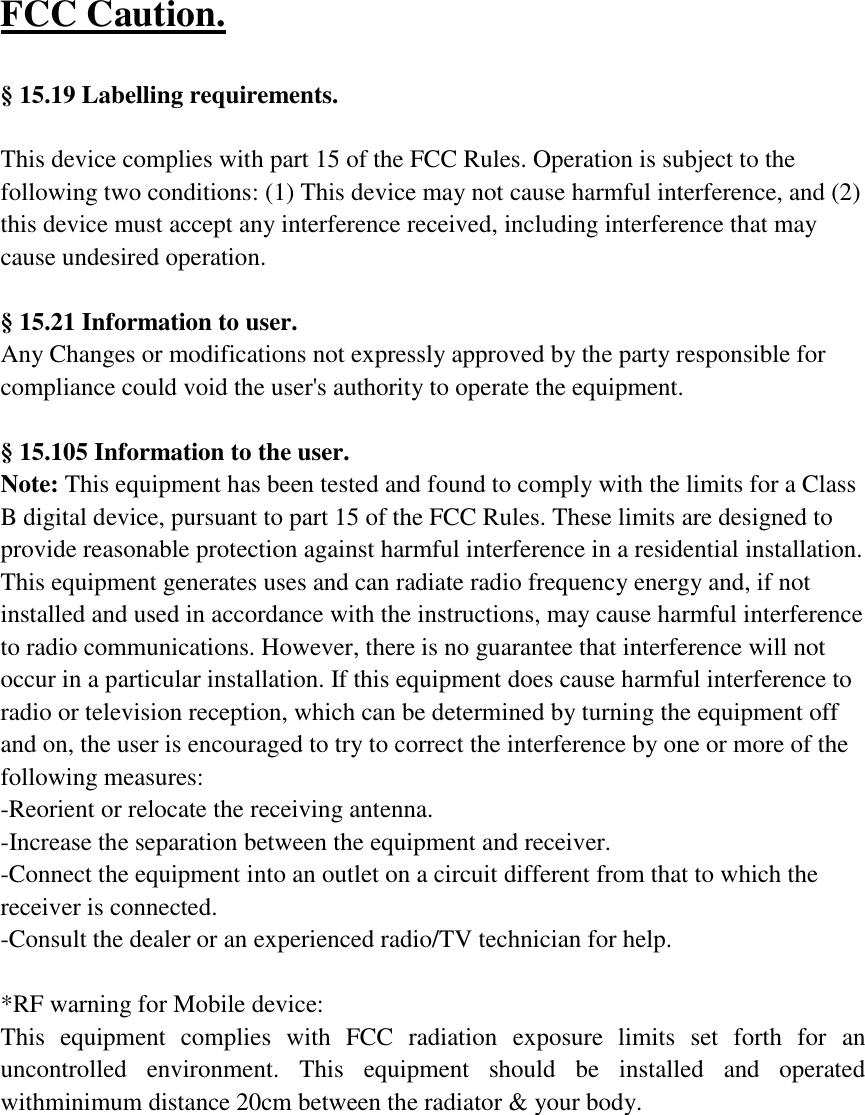 FCC Caution.    &sect; 15.19 Labelling requirements.  This device complies with part 15 of the FCC Rules. Operation is subject to the following two conditions: (1) This device may not cause harmful interference, and (2) this device must accept any interference received, including interference that may cause undesired operation.     &sect; 15.21 Information to user. Any Changes or modifications not expressly approved by the party responsible for compliance could void the user's authority to operate the equipment.    &sect; 15.105 Information to the user. Note: This equipment has been tested and found to comply with the limits for a Class B digital device, pursuant to part 15 of the FCC Rules. These limits are designed to provide reasonable protection against harmful interference in a residential installation. This equipment generates uses and can radiate radio frequency energy and, if not installed and used in accordance with the instructions, may cause harmful interference to radio communications. However, there is no guarantee that interference will not occur in a particular installation. If this equipment does cause harmful interference to radio or television reception, which can be determined by turning the equipment off and on, the user is encouraged to try to correct the interference by one or more of the following measures: -Reorient or relocate the receiving antenna. -Increase the separation between the equipment and receiver. -Connect the equipment into an outlet on a circuit different from that to which the receiver is connected. -Consult the dealer or an experienced radio/TV technician for help.  *RF warning for Mobile device: This  equipment  complies  with  FCC  radiation  exposure  limits  set  forth  for  an uncontrolled  environment.  This  equipment  should  be  installed  and  operated withminimum distance 20cm between the radiator &amp; your body. 
