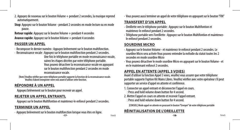 2. Appuyez de nouveau sur le bouton Volume + pendant 2 secondes, la musique reprend automatiquement.Stop:  Appuyez sur le bouton Volume - pendant 2 secondes en mode lecture ou en mode pause.Retour rapide: Appuyez sur le bouton Volume + pendant 4 secondesAvance rapide: Appuyez sur le bouton Volume + pendant 4 secondesPASSER UN APPEL  Recomposer le dernier numéro : Appuyez brièvement sur le bouton multifonction.  Reconnaissance vocale :  Appuyez sur le bouton multifonction pendant 2 secondes. Une fois le téléphone portable en mode reconnaissance vocale, suivez les étapes décrites par votre téléphone portable.Vous pouvez désactiver la reconnaissance vocale en appuyant sur le bouton multifonction pendant 2 secondes en mode reconnaissance vocale.         [Note]  Veuillez véri er que votre téléphone portable supporte la fonction de la reconnaissance vocale. Veuillez d’abord enregistrer votre voix avant d’utiliser cette fonction. RÉPONDRE À UN APPEL     Appuyez brièvement sur le bouton pour recevoir un appel.REJETER UN APPEL ENTRANTL     Appuyez sur le bouton Multifontion et maintenez-le enfoncé pendant 2 secondes.TERMINER UN APPEL   Appuyez brièvement sur le bouton multifonction lorsque vous êtes en ligne.    Vous pouvez aussi terminer un appel de votre téléphone en appuyant sur le bouton “FIN”TRANSFERT D’UN APPEL   Oreillette vers le téléphone portable : Appuyez sur le bouton Multifontion et maintenez-le enfoncé pendant 2 secondes.   Téléphone portable vers l’oreillette : Appuyez sur le bouton Multifontion et maintenez-le enfoncé pendant 2 secondes.SOURDINE MICRO   Appuyez sur le bouton Volume - et maintenez-le enfoncé pendant 2 secondes. Le sourdine Micro sera activée Vous pouvez entendre la mélodie du statut toutes les 2 secondes en mode sourdine Micro   Vous pouvez désactiver le mode sourdine Micro en appuyant sur le bouton Volume - et en le maintenant enfoncé 2 secondes.APPEL EN ATTENTE APPEL 3 VOIES                                                                                                             Avant d’utiliser la fonction Appel 3 voies, veuillez vous assurer que votre téléphone portable supporte l’option Kit Mains Libres. Veuillez véri er avec votre opérateur s’il peut supporter un service d’appel en attente et conférence.1. Connecter un appel entrant et déconnecter l’appel en cours.  : Press and hold volume down button for 4 second. 2. Mettre l’appel en cours en attente et recevoir l’appel entrant.  : Press and hold volume down button for 4 second.         [CONSEIL] Mode appel en attente en poussant le bouton “Envoyer” de votre téléphone portableRÉINITIALISATION DE L’OREILLETTE-17- French French-18-