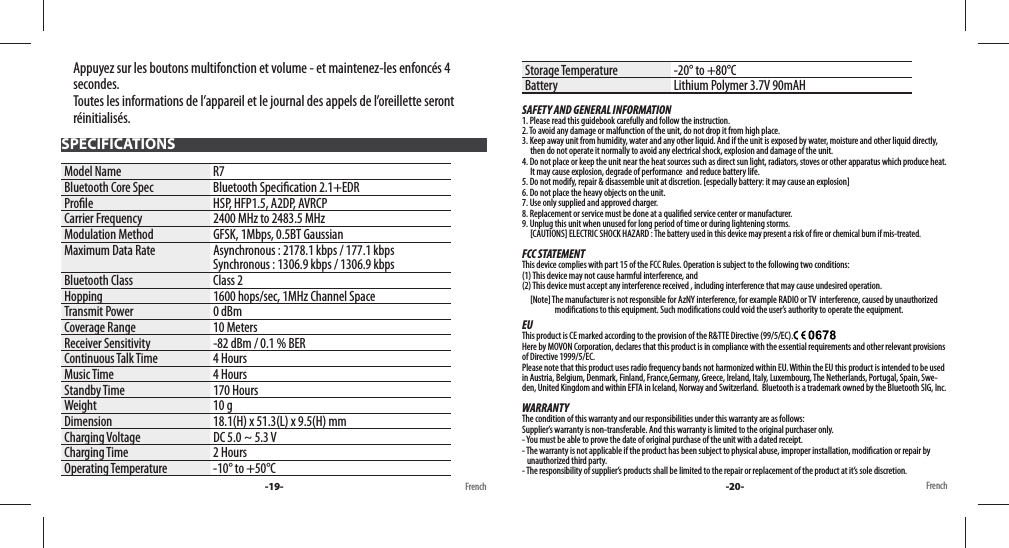 Appuyez sur les boutons multifonction et volume - et maintenez-les enfoncés 4 secondes. Toutes les informations de l’appareil et le journal des appels de l’oreillette seront réinitialisés.SPECIFICATIONSModel Name R7Bluetooth Core Spec Bluetooth Speci cation 2.1+EDRPro le HSP, HFP1.5, A2DP, AVRCPCarrier Frequency 2400 MHz to 2483.5 MHzModulation Method GFSK, 1Mbps, 0.5BT GaussianMaximum Data Rate Asynchronous : 2178.1 kbps / 177.1 kbpsSynchronous : 1306.9 kbps / 1306.9 kbpsBluetooth Class Class 2Hopping 1600 hops/sec, 1MHz Channel SpaceTransmit Power 0 dBmCoverage Range 10 MetersReceiver Sensitivity -82 dBm / 0.1 % BERContinuous Talk Time 4 HoursMusic Time 4 HoursStandby Time 170 HoursWeight 10 gDimension 18.1(H) x 51.3(L) x 9.5(H) mmCharging Voltage DC 5.0 ~ 5.3 VCharging Time 2 HoursOperating Temperature -10° to +50°CStorage Temperature -20° to +80°CBattery Lithium Polymer 3.7V 90mAHSAFETY AND GENERAL INFORMATION1. Please read this guidebook carefully and follow the instruction.2. To avoid any damage or malfunction of the unit, do not drop it from high place.3. Keep away unit from humidity, water and any other liquid. And if the unit is exposed by water, moisture and other liquid directly,      then do not operate it normally to avoid any electrical shock, explosion and damage of the unit.4. Do not place or keep the unit near the heat sources such as direct sun light, radiators, stoves or other apparatus which produce heat.       It may cause explosion, degrade of performance  and reduce battery life.5. Do not modify, repair &amp; disassemble unit at discretion. [especially battery: it may cause an explosion]6. Do not place the heavy objects on the unit.7. Use only supplied and approved charger.8. Replacement or service must be done at a quali ed service center or manufacturer.9. Unplug this unit when unused for long period of time or during lightening storms.     [CAUTIONS] ELECTRIC SHOCK HAZARD : The battery used in this device may present a risk of  re or chemical burn if mis-treated.FCC STATEMENTThis device complies with part 15 of the FCC Rules. Operation is subject to the following two conditions: (1) This device may not cause harmful interference, and (2) This device must accept any interference received , including interference that may cause undesired operation.     [Note] The manufacturer is not responsible for AzNY interference, for example RADIO or TV  interference, caused by unauthorize d                                        modi cations to this equipment. Such modi cations could void the user’s authority to operate the equipment.EUThis product is CE marked according to the provision of the R&amp;TTE Directive (99/5/EC).  Here by MOVON Corporation, declares that this product is in compliance with the essential requirements and other relevant provisions of Directive 1999/5/EC. Please note that this product uses radio frequency bands not harmonized within EU. Within the EU this product is intended to be used in Austria, Belgium, Denmark, Finland, France,Germany, Greece, Ireland, Italy, Luxembourg, The Netherlands, Portugal, Spain, Swe-den, United Kingdom and within EFTA in Iceland, Norway and Switzerland.  Bluetooth is a trademark owned by the Bluetooth SIG, Inc.WARRANTYThe condition of this warranty and our responsibilities under this warranty are as follows: Supplier’s warranty is non-transferable. And this warranty is limited to the original purchaser only.- You must be able to prove the date of original purchase of the unit with a dated receipt.- The warranty is not applicable if the product has been subject to physical abuse, improper installation, modi cation or repair by     unauthorized third party.- The responsibility of supplier’s products shall be limited to the repair or replacement of the product at it’s sole discretion.-19- French French-20-