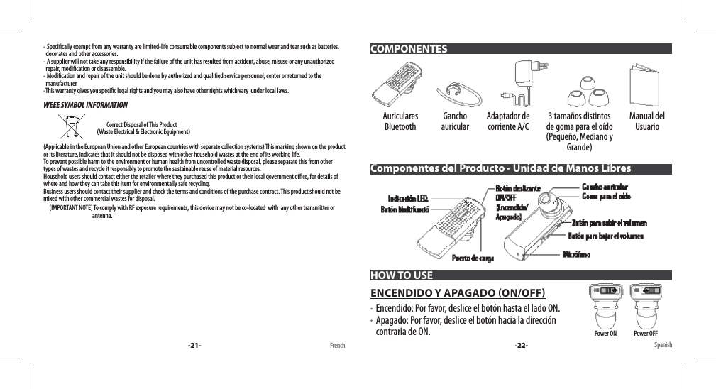 - Speci cally exempt from any warranty are limited-life consumable components subject to normal wear and tear such as batteries,   decorates and other accessories.- A supplier will not take any responsibility if the failure of the unit has resulted from accident, abuse, misuse or any unauthorized   repair, modi cation or disassemble.- Modi cation and repair of the unit should be done by authorized and quali ed service personnel, center or returned to the   manufacturer-This warranty gives you speci c legal rights and you may also have other rights which vary  under local laws.WEEE SYMBOL INFORMATION                                               Correct Disposal of This Product                                               (Waste Electrical &amp; Electronic Equipment)(Applicable in the European Union and other European countries with separate collection systems) This marking shown on the product or its literature, indicates that it should not be disposed with other household wastes at the end of its working life. To prevent possible harm to the environment or human health from uncontrolled waste disposal, please separate this from other types of wastes and recycle it responsibly to promote the sustainable reuse of material resources. Household users should contact either the retailer where they purchased this product or their local government o  ce, for details of where and how they can take this item for environmentally safe recycling. Business users should contact their supplier and check the terms and conditions of the purchase contract. This product should not be mixed with other commercial wastes for disposal.     [IMPORTANT NOTE] To comply with RF exposure requirements, this device may not be co-located  with  any other transmitter or                                           antenna.-21- French Spanish-22-Auriculares Bluetooth Gancho auricular Adaptador de corriente A/C 3 tamaños distintos de goma para el oído (Pequeño, Mediano y Grande)Manual del UsuarioComponentes del Producto - Unidad de Manos LibresHOW TO USEENCENDIDO Y APAGADO ON/OFF    Encendido: Por favor, deslice el botón hasta el lado ON.   Apagado: Por favor, deslice el botón hacia la dirección contraria de ON. COMPONENTESPower ON               Power OFF