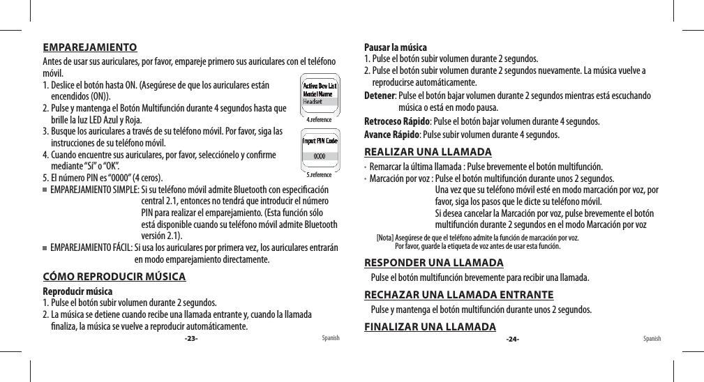 EMPAREJAMIENTOAntes de usar sus auriculares, por favor, empareje primero sus auriculares con el teléfono móvil. 1. Deslice el botón hasta ON. (Asegúrese de que los auriculares están encendidos (ON)).2. Pulse y mantenga el Botón Multifunción durante 4 segundos hasta que brille la luz LED Azul y Roja. 3. Busque los auriculares a través de su teléfono móvil. Por favor, siga las instrucciones de su teléfono móvil.4. Cuando encuentre sus auriculares, por favor, selecciónelo y con rme mediante “Sí”  o “OK”.5. El número PIN es “0000” (4 ceros).   EMPAREJAMIENTO SIMPLE:  Si su teléfono móvil admite Bluetooth con especi cación central 2.1, entonces no tendrá que introducir el número PIN para realizar el emparejamiento. (Esta función sólo está disponible cuando su teléfono móvil admite Bluetooth versión 2.1).  EMPAREJAMIENTO FÁCIL:  Si usa los auriculares por primera vez, los auriculares entrarán en modo emparejamiento directamente.CÓMO REPRODUCIR MÚSICAReproducir música1. Pulse el botón subir volumen durante 2 segundos.2. La música se detiene cuando recibe una llamada entrante y, cuando la llamada  naliza, la música se vuelve a reproducir automáticamente.Pausar la música1. Pulse el botón subir volumen durante 2 segundos.2. Pulse el botón subir volumen durante 2 segundos nuevamente. La música vuelve a reproducirse automáticamente.Detener:  Pulse el botón bajar volumen durante 2 segundos mientras está escuchando música o está en modo pausa.Retroceso Rápido:  Pulse el botón bajar volumen durante 4 segundos.Avance Rápido:  Pulse subir volumen durante 4 segundos.REALIZAR UNA LLAMADA   Remarcar la última llamada :  Pulse brevemente el botón multifunción.   Marcación por voz :  Pulse el botón multifunción durante unos 2 segundos.Una vez que su teléfono móvil esté en modo marcación por voz, por favor, siga los pasos que le dicte su teléfono móvil.Si desea cancelar la Marcación por voz, pulse brevemente el botón multifunción durante 2 segundos en el modo Marcación por voz         [Nota]  Asegúrese de que el teléfono admite la función de marcación por voz. Por favor, guarde la etiqueta de voz antes de usar esta función. RESPONDER UNA LLAMADA     Pulse el botón multifunción brevemente para recibir una llamada.RECHAZAR UNA LLAMADA ENTRANTE    Pulse y mantenga el botón multifunción durante unos 2 segundos.FINALIZAR UNA LLAMADASpanish4.reference5.reference-23- Spanish-24-