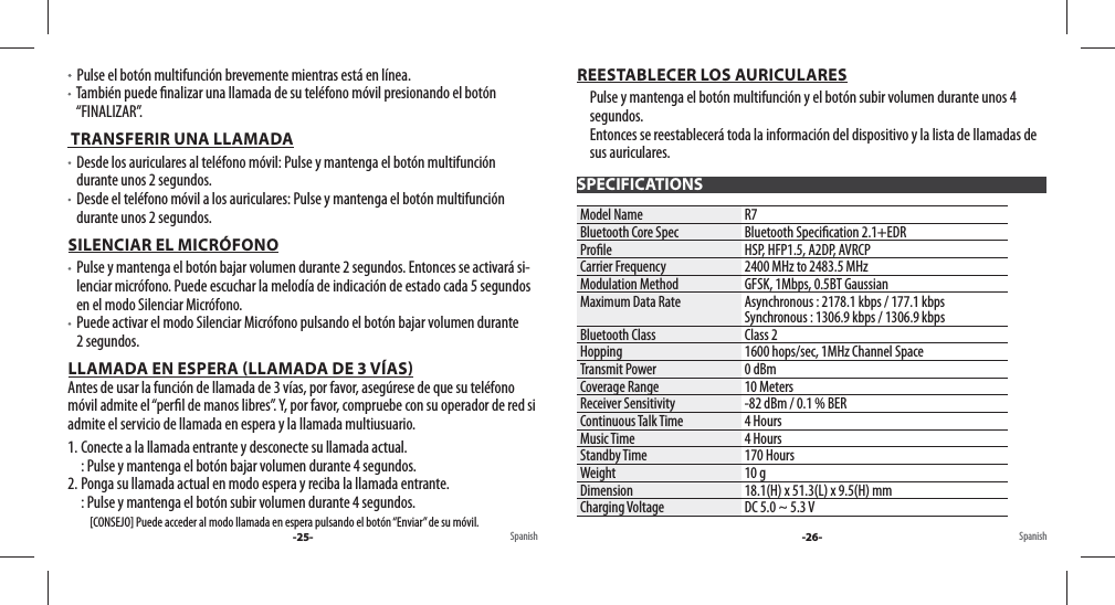   Pulse el botón multifunción brevemente mientras está en línea.   También puede  nalizar una llamada de su teléfono móvil presionando el botón “FINALIZAR”. TRANSFERIR UNA LLAMADA   Desde los auriculares al teléfono móvil: Pulse y mantenga el botón multifunción durante unos 2 segundos.   Desde el teléfono móvil a los auriculares: Pulse y mantenga el botón multifunción durante unos 2 segundos.SILENCIAR EL MICRÓFONO   Pulse y mantenga el botón bajar volumen durante 2 segundos. Entonces se activará si-lenciar micrófono. Puede escuchar la melodía de indicación de estado cada 5 segundos en el modo Silenciar Micrófono.   Puede activar el modo Silenciar Micrófono pulsando el botón bajar volumen durante 2 segundos.LLAMADA EN ESPERA LLAMADA DE 3 VÍAS                                                                                                             Antes de usar la función de llamada de 3 vías, por favor, asegúrese de que su teléfono móvil admite el “per l de manos libres”. Y, por favor, compruebe con su operador de red si admite el servicio de llamada en espera y la llamada multiusuario.1. Conecte a la llamada entrante y desconecte su llamada actual.  : Pulse y mantenga el botón bajar volumen durante 4 segundos. 2. Ponga su llamada actual en modo espera y reciba la llamada entrante.  : Pulse y mantenga el botón subir volumen durante 4 segundos.          [CONSEJO] Puede acceder al modo llamada en espera pulsando el botón “Enviar” de su móvil.REESTABLECER LOS AURICULARESPulse y mantenga el botón multifunción y el botón subir volumen durante unos 4 segundos. Entonces se reestablecerá toda la información del dispositivo y la lista de llamadas de sus auriculares.SPECIFICATIONSModel Name R7Bluetooth Core Spec Bluetooth Speci cation 2.1+EDRPro le HSP, HFP1.5, A2DP, AVRCPCarrier Frequency 2400 MHz to 2483.5 MHzModulation Method GFSK, 1Mbps, 0.5BT GaussianMaximum Data Rate Asynchronous : 2178.1 kbps / 177.1 kbpsSynchronous : 1306.9 kbps / 1306.9 kbpsBluetooth Class Class 2Hopping 1600 hops/sec, 1MHz Channel SpaceTransmit Power 0 dBmCoverage Range 10 MetersReceiver Sensitivity -82 dBm / 0.1 % BERContinuous Talk Time 4 HoursMusic Time 4 HoursStandby Time 170 HoursWeight 10 gDimension 18.1(H) x 51.3(L) x 9.5(H) mmCharging Voltage DC 5.0 ~ 5.3 VSpanish-25- Spanish-26-