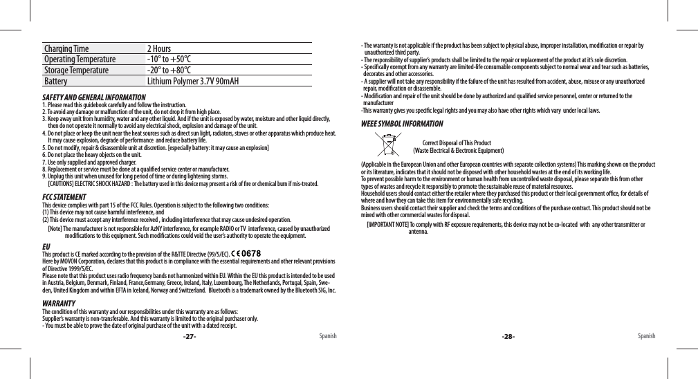 Charging Time 2 HoursOperating Temperature -10° to +50°CStorage Temperature -20° to +80°CBattery Lithium Polymer 3.7V 90mAHSAFETY AND GENERAL INFORMATION1. Please read this guidebook carefully and follow the instruction.2. To avoid any damage or malfunction of the unit, do not drop it from high place.3. Keep away unit from humidity, water and any other liquid. And if the unit is exposed by water, moisture and other liquid directly,      then do not operate it normally to avoid any electrical shock, explosion and damage of the unit.4. Do not place or keep the unit near the heat sources such as direct sun light, radiators, stoves or other apparatus which produce heat.       It may cause explosion, degrade of performance  and reduce battery life.5. Do not modify, repair &amp; disassemble unit at discretion. [especially battery: it may cause an explosion]6. Do not place the heavy objects on the unit.7. Use only supplied and approved charger.8. Replacement or service must be done at a quali ed service center or manufacturer.9. Unplug this unit when unused for long period of time or during lightening storms.     [CAUTIONS] ELECTRIC SHOCK HAZARD : The battery used in this device may present a risk of  re or chemical burn if mis-treated.FCC STATEMENTThis device complies with part 15 of the FCC Rules. Operation is subject to the following two conditions: (1) This device may not cause harmful interference, and (2) This device must accept any interference received , including interference that may cause undesired operation.     [Note] The manufacturer is not responsible for AzNY interference, for example RADIO or TV  interference, caused by unauthorize d                                        modi cations to this equipment. Such modi cations could void the user’s authority to operate the equipment.EUThis product is CE marked according to the provision of the R&amp;TTE Directive (99/5/EC). Here by MOVON Corporation, declares that this product is in compliance with the essential requirements and other relevant provisions of Directive 1999/5/EC. Please note that this product uses radio frequency bands not harmonized within EU. Within the EU this product is intended to be used in Austria, Belgium, Denmark, Finland, France,Germany, Greece, Ireland, Italy, Luxembourg, The Netherlands, Portugal, Spain, Swe-den, United Kingdom and within EFTA in Iceland, Norway and Switzerland.  Bluetooth is a trademark owned by the Bluetooth SIG, Inc.WARRANTYThe condition of this warranty and our responsibilities under this warranty are as follows: Supplier’s warranty is non-transferable. And this warranty is limited to the original purchaser only.- You must be able to prove the date of original purchase of the unit with a dated receipt.Spanish -27-- The warranty is not applicable if the product has been subject to physical abuse, improper installation, modi cation or repair by     unauthorized third party.- The responsibility of supplier’s products shall be limited to the repair or replacement of the product at it’s sole discretion.- Speci cally exempt from any warranty are limited-life consumable components subject to normal wear and tear such as batteries,   decorates and other accessories.- A supplier will not take any responsibility if the failure of the unit has resulted from accident, abuse, misuse or any unauthorized   repair, modi cation or disassemble.- Modi cation and repair of the unit should be done by authorized and quali ed service personnel, center or returned to the   manufacturer-This warranty gives you speci c legal rights and you may also have other rights which vary  under local laws.WEEE SYMBOL INFORMATION                                               Correct Disposal of This Product                                               (Waste Electrical &amp; Electronic Equipment)(Applicable in the European Union and other European countries with separate collection systems) This marking shown on the product or its literature, indicates that it should not be disposed with other household wastes at the end of its working life. To prevent possible harm to the environment or human health from uncontrolled waste disposal, please separate this from other types of wastes and recycle it responsibly to promote the sustainable reuse of material resources. Household users should contact either the retailer where they purchased this product or their local government o  ce, for details of where and how they can take this item for environmentally safe recycling. Business users should contact their supplier and check the terms and conditions of the purchase contract. This product should not be mixed with other commercial wastes for disposal.     [IMPORTANT NOTE] To comply with RF exposure requirements, this device may not be co-located  with  any other transmitter or                                           antenna.Spanish-28-