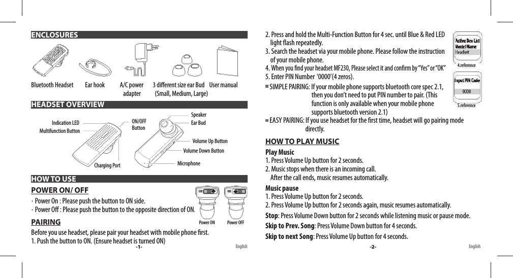 Bluetooth Headset          Ear hook             A/C power        3 di erent size ear Bud    User manual                                                                               adapter            (Small, Medium, Large)  POWER ON/ OFF   Power On : Please push the button to ON side.    Power O  : Please push the button to the opposite direction of ON. PAIRINGBefore you use headset, please pair your headset with mobile phone  rst. 1. Push the button to ON. (Ensure headset is turned ON) ENCLOSURESHEADSET OVERVIEWHOW TO USEMultifunction ButtonON/OFF ButtonCharging PortIndication LED Volume Up ButtonSpeakerVolume Down ButtonMicrophoneEar Bud-1- English English2. Press and hold the Multi-Function Button for 4 sec. until Blue &amp; Red LED     light  ash repeatedly. 3. Search the headset via your mobile phone. Please follow the instruction     of your mobile phone.4. When you  nd your headset MF230, Please select it and con rm by “Yes” or “OK”5. Enter PIN Number  ‘0000’(4 zeros). SIMPLE PAIRING: If your mobile phone supports bluetooth core spec 2.1,                                      then you don’t need to put PIN number to pair. (This                                      function is only available when your mobile phone                                      supports bluetooth version 2.1)   EASY PAIRING: If you use headset for the  rst time, headset will go pairing mode                                 directly.HOW TO PLAY MUSICPlay Music1. Press Volume Up button for 2 seconds. 2. Music stops when there is an incoming call.     After the call ends, music resumes automatically.Music pause1. Press Volume Up button for 2 seconds.2. Press Volume Up button for 2 seconds again, music resumes automatically.Stop: Press Volume Down button for 2 seconds while listening music or pause mode.Skip to Prev. Song: Press Volume Down button for 4 seconds.Skip to next Song: Press Volume Up button for 4 seconds.4.reference5.referencePower ON               Power OFF-2-