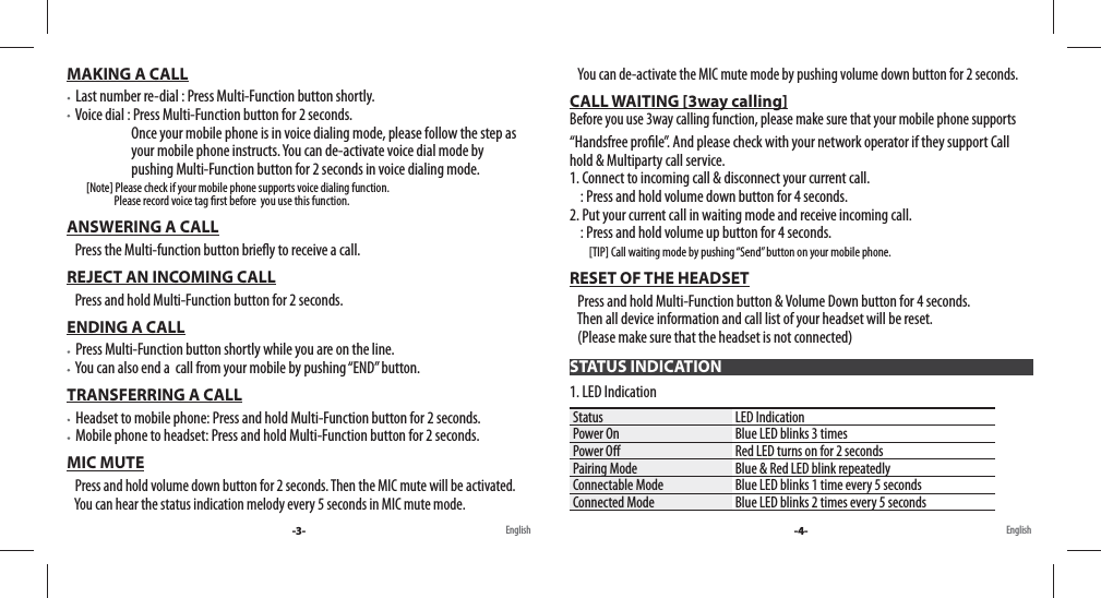 MAKING A CALL  Last number re-dial : Press Multi-Function button shortly.  Voice dial : Press Multi-Function button for 2 seconds.                        Once your mobile phone is in voice dialing mode, please follow the step as                           your mobile phone instructs. You can de-activate voice dial mode by                         pushing Multi-Function button for 2 seconds in voice dialing mode.         [Note] Please check if your mobile phone supports voice dialing function.                       Please record voice tag  rst before  you use this function. ANSWERING A CALL   Press the Multi-function button brie y to receive a call.REJECT AN INCOMING CALL   Press and hold Multi-Function button for 2 seconds.ENDING A CALL  Press Multi-Function button shortly while you are on the line.   You can also end a  call from your mobile by pushing “END” button.TRANSFERRING A CALL  Headset to mobile phone: Press and hold Multi-Function button for 2 seconds.  Mobile phone to headset: Press and hold Multi-Function button for 2 seconds.MIC MUTE   Press and hold volume down button for 2 seconds. Then the MIC mute will be activated.     You can hear the status indication melody every 5 seconds in MIC mute mode.    You can de-activate the MIC mute mode by pushing volume down button for 2 seconds.CALL WAITING [3way calling]                                                                                                             Before you use 3way calling function, please make sure that your mobile phone supports  “Handsfree pro le”. And please check with your network operator if they support Call    hold &amp; Multiparty call service.1. Connect to incoming call &amp; disconnect your current call.    : Press and hold volume down button for 4 seconds. 2. Put your current call in waiting mode and receive incoming call.    : Press and hold volume up button for 4 seconds.          [TIP] Call waiting mode by pushing “Send” button on your mobile phone.RESET OF THE HEADSET   Press and hold Multi-Function button &amp; Volume Down button for 4 seconds.    Then all device information and call list of your headset will be reset.   (Please make sure that the headset is not connected)1. LED IndicationStatus LED IndicationPower On Blue LED blinks 3 timesPower O  Red LED turns on for 2 secondsPairing Mode Blue &amp; Red LED blink repeatedlyConnectable Mode Blue LED blinks 1 time every 5 secondsConnected Mode Blue LED blinks 2 times every 5 secondsSTATUS INDICATION-3- -4-English English
