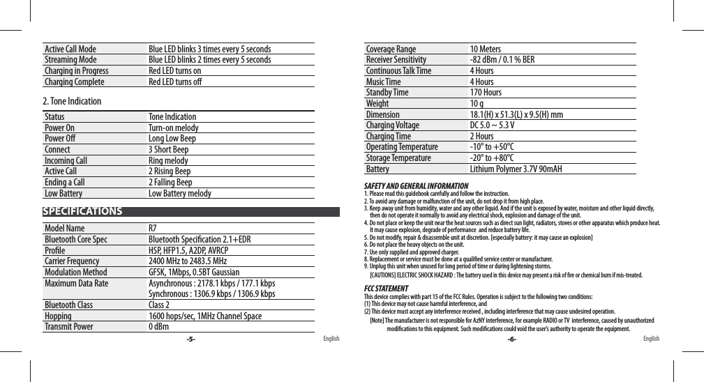 Active Call Mode Blue LED blinks 3 times every 5 secondsStreaming Mode Blue LED blinks 2 times every 5 secondsCharging in Progress Red LED turns onCharging Complete Red LED turns o 2. Tone IndicationStatus Tone IndicationPower On Turn-on melodyPower O  Long Low BeepConnect 3 Short BeepIncoming Call Ring melody Active Call 2 Rising BeepEnding a Call 2 Falling BeepLow Battery Low Battery melodyModel Name R7Bluetooth Core Spec Bluetooth Speci cation 2.1+EDRPro le HSP, HFP1.5, A2DP, AVRCPCarrier Frequency 2400 MHz to 2483.5 MHzModulation Method GFSK, 1Mbps, 0.5BT GaussianMaximum Data Rate Asynchronous : 2178.1 kbps / 177.1 kbpsSynchronous : 1306.9 kbps / 1306.9 kbpsBluetooth Class Class 2Hopping 1600 hops/sec, 1MHz Channel SpaceTransmit Power 0 dBmCoverage Range 10 MetersReceiver Sensitivity -82 dBm / 0.1 % BERContinuous Talk Time 4 HoursMusic Time 4 HoursStandby Time 170 HoursWeight 10 gDimension 18.1(H) x 51.3(L) x 9.5(H) mmCharging Voltage DC 5.0 ~ 5.3 VCharging Time 2 HoursOperating Temperature -10° to +50°CStorage Temperature -20° to +80°CBattery Lithium Polymer 3.7V 90mAHSAFETY AND GENERAL INFORMATION1. Please read this guidebook carefully and follow the instruction.2. To avoid any damage or malfunction of the unit, do not drop it from high place.3. Keep away unit from humidity, water and any other liquid. And if the unit is exposed by water, moisture and other liquid directly,      then do not operate it normally to avoid any electrical shock, explosion and damage of the unit.4. Do not place or keep the unit near the heat sources such as direct sun light, radiators, stoves or other apparatus which produce heat.       It may cause explosion, degrade of performance  and reduce battery life.5. Do not modify, repair &amp; disassemble unit at discretion. [especially battery: it may cause an explosion]6. Do not place the heavy objects on the unit.7. Use only supplied and approved charger.8. Replacement or service must be done at a quali ed service center or manufacturer.9. Unplug this unit when unused for long period of time or during lightening storms.     [CAUTIONS] ELECTRIC SHOCK HAZARD : The battery used in this device may present a risk of  re or chemical burn if mis-treated.FCC STATEMENTThis device complies with part 15 of the FCC Rules. Operation is subject to the following two conditions: (1) This device may not cause harmful interference, and (2) This device must accept any interference received , including interference that may cause undesired operation.     [Note] The manufacturer is not responsible for AzNY interference, for example RADIO or TV  interference, caused by unauthorize d                                        modi cations to this equipment. Such modi cations could void the user’s authority to operate the equipment.SPECIFICATIONS-5- -6-English English