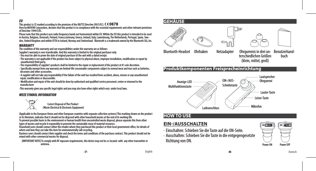 EUThis product is CE marked according to the provision of the R&amp;TTE Directive (99/5/EC). Here by MOVON Corporation, declares that this product is in compliance with the essential requirements and other relevant provisions of Directive 1999/5/EC. Please note that this product uses radio frequency bands not harmonized within EU. Within the EU this product is intended to be used in Austria, Belgium, Denmark, Finland, France,Germany, Greece, Ireland, Italy, Luxembourg, The Netherlands, Portugal, Spain, Swe-den, United Kingdom and within EFTA in Iceland, Norway and Switzerland.  Bluetooth is a trademark owned by the Bluetooth SIG, Inc.WARRANTYThe condition of this warranty and our responsibilities under this warranty are as follows: Supplier’s warranty is non-transferable. And this warranty is limited to the original purchaser only.- You must be able to prove the date of original purchase of the unit with a dated receipt.- The warranty is not applicable if the product has been subject to physical abuse, improper installation, modi cation or repair by     unauthorized third party.- The responsibility of supplier’s products shall be limited to the repair or replacement of the product at it’s sole discretion.- Speci cally exempt from any warranty are limited-life consumable components subject to normal wear and tear such as batteries,   decorates and other accessories.- A supplier will not take any responsibility if the failure of the unit has resulted from accident, abuse, misuse or any unauthorized   repair, modi cation or disassemble.- Modi cation and repair of the unit should be done by authorized and quali ed service personnel, center or returned to the   manufacturer-This warranty gives you speci c legal rights and you may also have other rights which vary  under local laws.WEEE SYMBOL INFORMATION                                                                           Correct Disposal of This Product                                               (Waste Electrical &amp; Electronic Equipment)(Applicable in the European Union and other European countries with separate collection systems) This marking shown on the product or its literature, indicates that it should not be disposed with other household wastes at the end of its working life. To prevent possible harm to the environment or human health from uncontrolled waste disposal, please separate this from other types of wastes and recycle it responsibly to promote the sustainable reuse of material resources. Household users should contact either the retailer where they purchased this product or their local government o  ce, for details of where and how they can take this item for environmentally safe recycling. Business users should contact their supplier and check the terms and conditions of the purchase contract. This product should not be mixed with other commercial wastes for disposal.     [IMPORTANT NOTE] To comply with RF exposure requirements, this device may not be co-located  with  any other transmitter or                                           antenna.-7- -8-English DeutschBluetooth-Headset Ohrhaken Netzadapter Ohrgummis in drei un-terschiedlichen Größen (klein, mittel, groß)Benutzerhand-buchProduktkomponenten FreisprecheinrichtungMultifunktionstasteEIN-/AUS-SchiebetasteLadeanschlussAnzeige-LED Lauter-TasteLautsprecherLeiser-TasteMikrofonOhrgummiHOW TO USEEIN/AUSSCHALTEN   Einschalten: Schieben Sie die Taste auf die ON-Seite.    Ausschalten: Schieben Sie die Taste in die entgegengesetzte Richtung von ON.  GEHÄUSEPower ON               Power OFF