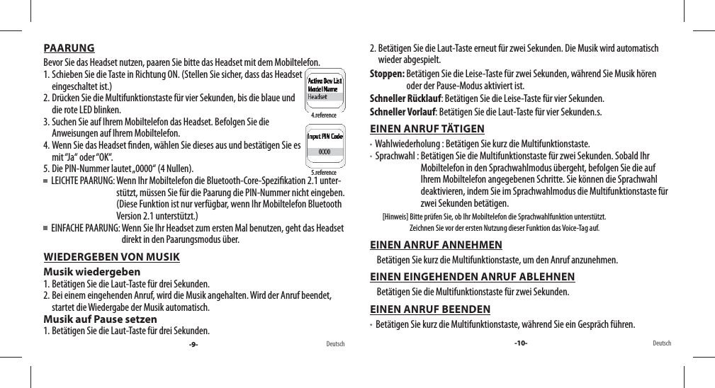 PAARUNGBevor Sie das Headset nutzen, paaren Sie bitte das Headset mit dem Mobiltelefon. 1. Schieben Sie die Taste in Richtung ON. (Stellen Sie sicher, dass das Headset eingeschaltet ist.) 2. Drücken Sie die Multifunktionstaste für vier Sekunden, bis die blaue und die rote LED blinken. 3. Suchen Sie auf Ihrem Mobiltelefon das Headset. Befolgen Sie die Anweisungen auf Ihrem Mobiltelefon.4. Wenn Sie das Headset  nden, wählen Sie dieses aus und bestätigen Sie es mit “Ja“  oder “OK“.5. Die PIN-Nummer lautet „0000“ (4 Nullen).  LEICHTE PAARUNG:  Wenn Ihr Mobiltelefon die Bluetooth-Core-Spezi kation 2.1 unter-stützt, müssen Sie für die Paarung die PIN-Nummer nicht eingeben. (Diese Funktion ist nur verfügbar, wenn Ihr Mobiltelefon Bluetooth Version 2.1 unterstützt.)    EINFACHE PAARUNG:  Wenn Sie Ihr Headset zum ersten Mal benutzen, geht das Headset direkt in den Paarungsmodus über.WIEDERGEBEN VON MUSIKMusik wiedergeben1. Betätigen Sie die Laut-Taste für drei Sekunden.2. Bei einem eingehenden Anruf, wird die Musik angehalten. Wird der Anruf beendet, startet die Wiedergabe der Musik automatisch.Musik auf Pause setzen1. Betätigen Sie die Laut-Taste für drei Sekunden.Deutsch4.reference5.reference-9- -10- Deutsch2. Betätigen Sie die Laut-Taste erneut für zwei Sekunden. Die Musik wird automatisch wieder abgespielt.Stoppen:  Betätigen Sie die Leise-Taste für zwei Sekunden, während Sie Musik hören oder der Pause-Modus aktiviert ist.Schneller Rücklauf: Betätigen Sie die Leise-Taste für vier Sekunden.Schneller Vorlauf: Betätigen Sie die Laut-Taste für vier Sekunden.s.EINEN ANRUF TÄTIGEN   Wahlwiederholung : Betätigen Sie kurz die Multifunktionstaste.   Sprachwahl :  Betätigen Sie die Multifunktionstaste für zwei Sekunden. Sobald Ihr Mobiltelefon in den Sprachwahlmodus übergeht, befolgen Sie die auf Ihrem Mobiltelefon angegebenen Schritte. Sie können die Sprachwahl deaktivieren, indem Sie im Sprachwahlmodus die Multifunktionstaste für zwei Sekunden betätigen.         [Hinweis]  Bitte prüfen Sie, ob Ihr Mobiltelefon die Sprachwahlfunktion unterstützt. Zeichnen Sie vor der ersten Nutzung dieser Funktion das Voice-Tag auf.EINEN ANRUF ANNEHMEN     Betätigen Sie kurz die Multifunktionstaste, um den Anruf anzunehmen.EINEN EINGEHENDEN ANRUF ABLEHNEN     Betätigen Sie die Multifunktionstaste für zwei Sekunden.EINEN ANRUF BEENDEN   Betätigen Sie kurz die Multifunktionstaste, während Sie ein Gespräch führen. 