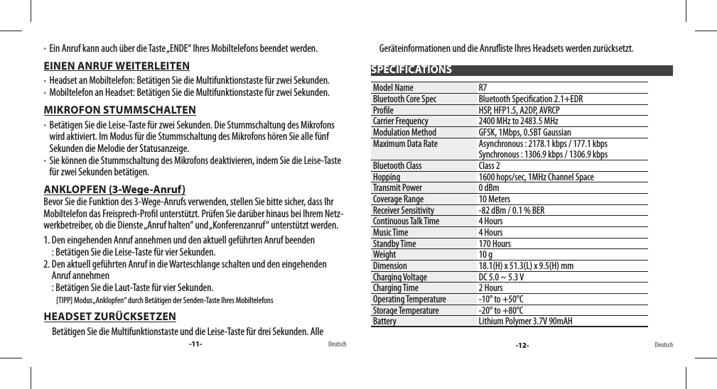 -11- Deutsch -12- Deutsch   Ein Anruf kann auch über die Taste „ENDE“ Ihres Mobiltelefons beendet werden.EINEN ANRUF WEITERLEITEN   Headset an Mobiltelefon: Betätigen Sie die Multifunktionstaste für zwei Sekunden.   Mobiltelefon an Headset: Betätigen Sie die Multifunktionstaste für zwei Sekunden.MIKROFON STUMMSCHALTEN   Betätigen Sie die Leise-Taste für zwei Sekunden. Die Stummschaltung des Mikrofons wird aktiviert. Im Modus für die Stummschaltung des Mikrofons hören Sie alle fünf Sekunden die Melodie der Statusanzeige.   Sie können die Stummschaltung des Mikrofons deaktivieren, indem Sie die Leise-Taste für zwei Sekunden betätigen.ANKLOPFEN (3-Wege-Anruf)                                                                                                             Bevor Sie die Funktion des 3-Wege-Anrufs verwenden, stellen Sie bitte sicher, dass Ihr Mobiltelefon das Freisprech-Pro l unterstützt. Prüfen Sie darüber hinaus bei Ihrem Netz-werkbetreiber, ob die Dienste „Anruf halten“ und „Konferenzanruf“ unterstützt werden.1.  Den eingehenden Anruf annehmen und den aktuell geführten Anruf beenden: Betätigen Sie die Leise-Taste für vier Sekunden. 2.  Den aktuell geführten Anruf in die Warteschlange schalten und den eingehenden Anruf annehmen: Betätigen Sie die Laut-Taste für vier Sekunden.          [TIPP] Modus „Anklopfen“ durch Betätigen der Senden-Taste Ihres MobiltelefonsHEADSET ZURÜCKSETZENBetätigen Sie die Multifunktionstaste und die Leise-Taste für drei Sekunden. Alle Geräteinformationen und die Anru iste Ihres Headsets werden zurücksetzt.SPECIFICATIONSModel Name R7Bluetooth Core Spec Bluetooth Speci cation 2.1+EDRPro le HSP, HFP1.5, A2DP, AVRCPCarrier Frequency 2400 MHz to 2483.5 MHzModulation Method GFSK, 1Mbps, 0.5BT GaussianMaximum Data Rate Asynchronous : 2178.1 kbps / 177.1 kbpsSynchronous : 1306.9 kbps / 1306.9 kbpsBluetooth Class Class 2Hopping 1600 hops/sec, 1MHz Channel SpaceTransmit Power 0 dBmCoverage Range 10 MetersReceiver Sensitivity -82 dBm / 0.1 % BERContinuous Talk Time 4 HoursMusic Time 4 HoursStandby Time 170 HoursWeight 10 gDimension 18.1(H) x 51.3(L) x 9.5(H) mmCharging Voltage DC 5.0 ~ 5.3 VCharging Time 2 HoursOperating Temperature -10° to +50°CStorage Temperature -20° to +80°CBattery Lithium Polymer 3.7V 90mAH