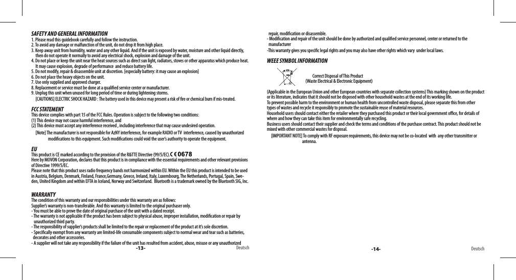 -13- Deutsch -14- DeutschSAFETY AND GENERAL INFORMATION1. Please read this guidebook carefully and follow the instruction.2. To avoid any damage or malfunction of the unit, do not drop it from high place.3. Keep away unit from humidity, water and any other liquid. And if the unit is exposed by water, moisture and other liquid directly,      then do not operate it normally to avoid any electrical shock, explosion and damage of the unit.4. Do not place or keep the unit near the heat sources such as direct sun light, radiators, stoves or other apparatus which produce heat.       It may cause explosion, degrade of performance  and reduce battery life.5. Do not modify, repair &amp; disassemble unit at discretion. [especially battery: it may cause an explosion]6. Do not place the heavy objects on the unit.7. Use only supplied and approved charger.8. Replacement or service must be done at a quali ed service center or manufacturer.9. Unplug this unit when unused for long period of time or during lightening storms.     [CAUTIONS] ELECTRIC SHOCK HAZARD : The battery used in this device may present a risk of  re or chemical burn if mis-treated.FCC STATEMENTThis device complies with part 15 of the FCC Rules. Operation is subject to the following two conditions: (1) This device may not cause harmful interference, and (2) This device must accept any interference received , including interference that may cause undesired operation.     [Note] The manufacturer is not responsible for AzNY interference, for example RADIO or TV  interference, caused by unauthorize d                                        modi cations to this equipment. Such modi cations could void the user’s authority to operate the equipment.EUThis product is CE marked according to the provision of the R&amp;TTE Directive (99/5/EC).  Here by MOVON Corporation, declares that this product is in compliance with the essential requirements and other relevant provisions of Directive 1999/5/EC. Please note that this product uses radio frequency bands not harmonized within EU. Within the EU this product is intended to be used in Austria, Belgium, Denmark, Finland, France,Germany, Greece, Ireland, Italy, Luxembourg, The Netherlands, Portugal, Spain, Swe-den, United Kingdom and within EFTA in Iceland, Norway and Switzerland.  Bluetooth is a trademark owned by the Bluetooth SIG, Inc.WARRANTYThe condition of this warranty and our responsibilities under this warranty are as follows: Supplier’s warranty is non-transferable. And this warranty is limited to the original purchaser only.- You must be able to prove the date of original purchase of the unit with a dated receipt.- The warranty is not applicable if the product has been subject to physical abuse, improper installation, modi cation or repair by     unauthorized third party.- The responsibility of supplier’s products shall be limited to the repair or replacement of the product at it’s sole discretion.- Speci cally exempt from any warranty are limited-life consumable components subject to normal wear and tear such as batteries,   decorates and other accessories.- A supplier will not take any responsibility if the failure of the unit has resulted from accident, abuse, misuse or any unauthorized   repair, modi cation or disassemble.- Modi cation and repair of the unit should be done by authorized and quali ed service personnel, center or returned to the   manufacturer-This warranty gives you speci c legal rights and you may also have other rights which vary  under local laws.WEEE SYMBOL INFORMATION                                               Correct Disposal of This Product                                               (Waste Electrical &amp; Electronic Equipment)(Applicable in the European Union and other European countries with separate collection systems) This marking shown on the product or its literature, indicates that it should not be disposed with other household wastes at the end of its working life. To prevent possible harm to the environment or human health from uncontrolled waste disposal, please separate this from other types of wastes and recycle it responsibly to promote the sustainable reuse of material resources. Household users should contact either the retailer where they purchased this product or their local government o  ce, for details of where and how they can take this item for environmentally safe recycling. Business users should contact their supplier and check the terms and conditions of the purchase contract. This product should not be mixed with other commercial wastes for disposal.     [IMPORTANT NOTE] To comply with RF exposure requirements, this device may not be co-located  with  any other transmitter or                                           antenna.