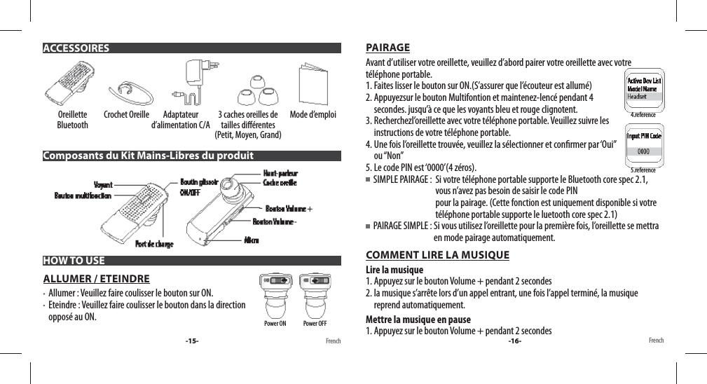 Oreillette Bluetooth Crochet Oreille Adaptateur d’alimentation C/A 3 caches oreilles de tailles di érentes (Petit, Moyen, Grand)Mode d’emploiComposants du Kit Mains-Libres du produitHOW TO USEALLUMER / ETEINDRE   Allumer : Veuillez faire coulisser le bouton sur ON.    Eteindre : Veuillez faire coulisser le bouton dans la direction opposé au ON.  PAIRAGEAvant d’utiliser votre oreillette, veuillez d’abord pairer votre oreillette avec votre téléphone portable. 1. Faites lisser le bouton sur ON.(S’assurer que l’écouteur est allumé) 2. Appuyezsur le bouton Multifontion et maintenez-lencé pendant 4 secondes. jusqu’à ce que les voyants bleu et rouge clignotent. 3. Recherchezl’oreillette avec votre téléphone portable. Veuillez suivre les instructions de votre téléphone portable.4. Une fois l’oreillette trouvée, veuillez la sélectionner et con rmer par ‘Oui” ou “Non”5. Le code PIN est ‘0000’(4 zéros).  SIMPLE PAIRAGE :   Si votre téléphone portable supporte le Bluetooth core spec 2.1, vous n’avez pas besoin de saisir le code PIN pour la pairage. (Cette fonction est uniquement disponible si votre téléphone portable supporte le luetooth core spec 2.1)    PAIRAGE SIMPLE :  Si vous utilisez l’oreillette pour la première fois, l’oreillette se mettra en mode pairage automatiquement.COMMENT LIRE LA MUSIQUELire la musique1. Appuyez sur le bouton Volume + pendant 2 secondes2. la musique s’arrête lors d’un appel entrant, une fois l’appel terminé, la musique reprend automatiquement.Mettre la musique en pause1. Appuyez sur le bouton Volume + pendant 2 secondes-15- FrenchACCESSOIRESPower ON               Power OFFFrench4.reference5.reference-16-