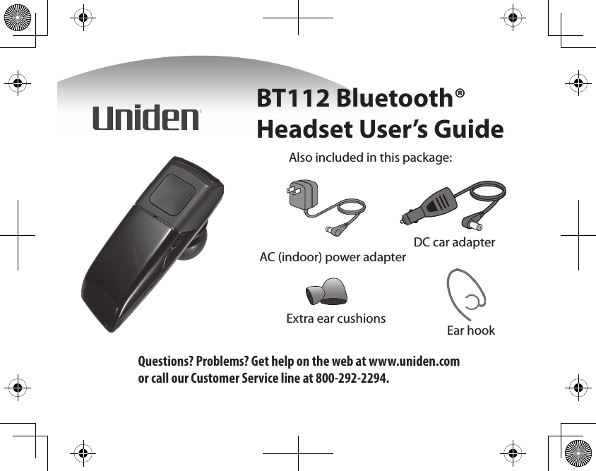 Also included in this package:AC (indoor) power adapterDC car adapterExtra ear cushions Ear hookBT112 Bluetooth® Headset User’s GuideQuestions? Problems? Get help on the web at www.uniden.com or call our Customer Service line at 800-292-2294.