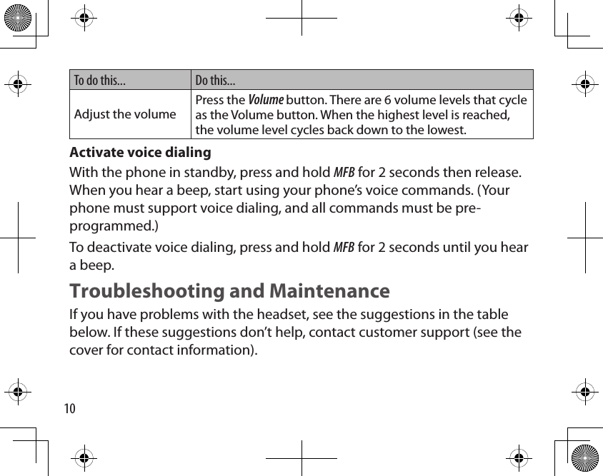 10To do this... Do this...Adjust the volumePress the Volume button. There are 6 volume levels that cycle as the Volume button. When the highest level is reached, the volume level cycles back down to the lowest.Activate voice dialing With the phone in standby, press and hold MFB for 2 seconds then release. When you hear a beep, start using your phone’s voice commands. (Your phone must support voice dialing, and all commands must be pre-programmed.)To deactivate voice dialing, press and hold MFB for 2 seconds until you hear a beep. Troubleshooting and MaintenanceIf you have problems with the headset, see the suggestions in the table below. If these suggestions don’t help, contact customer support (see the cover for contact information).