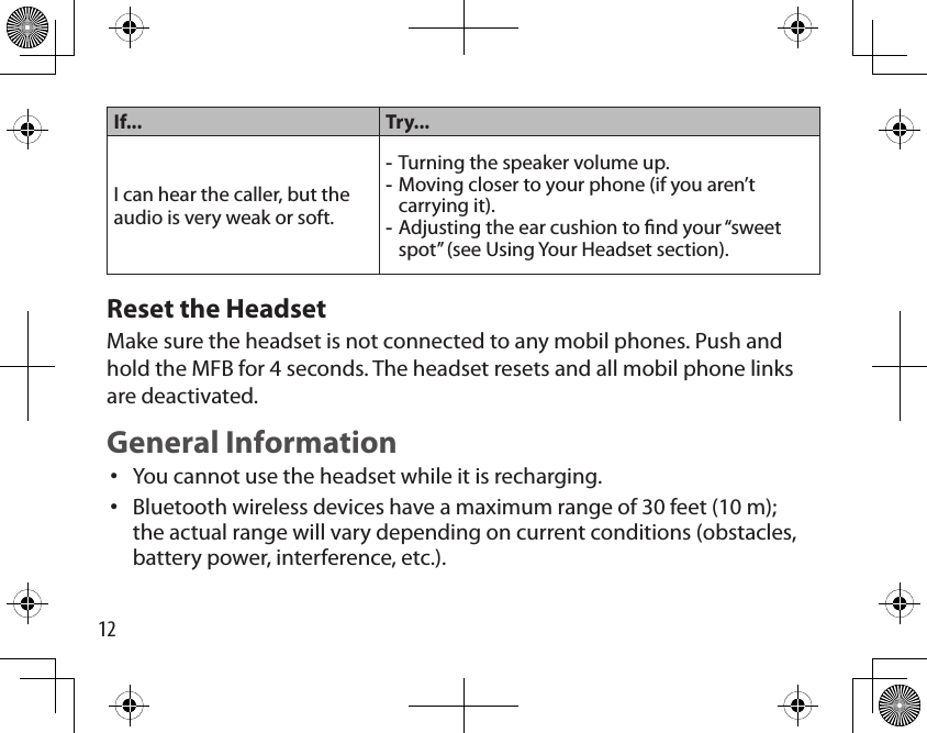 12If... Try...I can hear the caller, but the audio is very weak or soft.Turning the speaker volume up.Moving closer to your phone (if you aren’t carrying it).Adjusting the ear cushion to nd your “sweet spot” (see Using Your Headset section).---Reset the HeadsetMake sure the headset is not connected to any mobil phones. Push and hold the MFB for 4 seconds. The headset resets and all mobil phone links are deactivated.General InformationYou cannot use the headset while it is recharging.Bluetooth wireless devices have a maximum range of 30 feet (10 m); the actual range will vary depending on current conditions (obstacles, battery power, interference, etc.).••