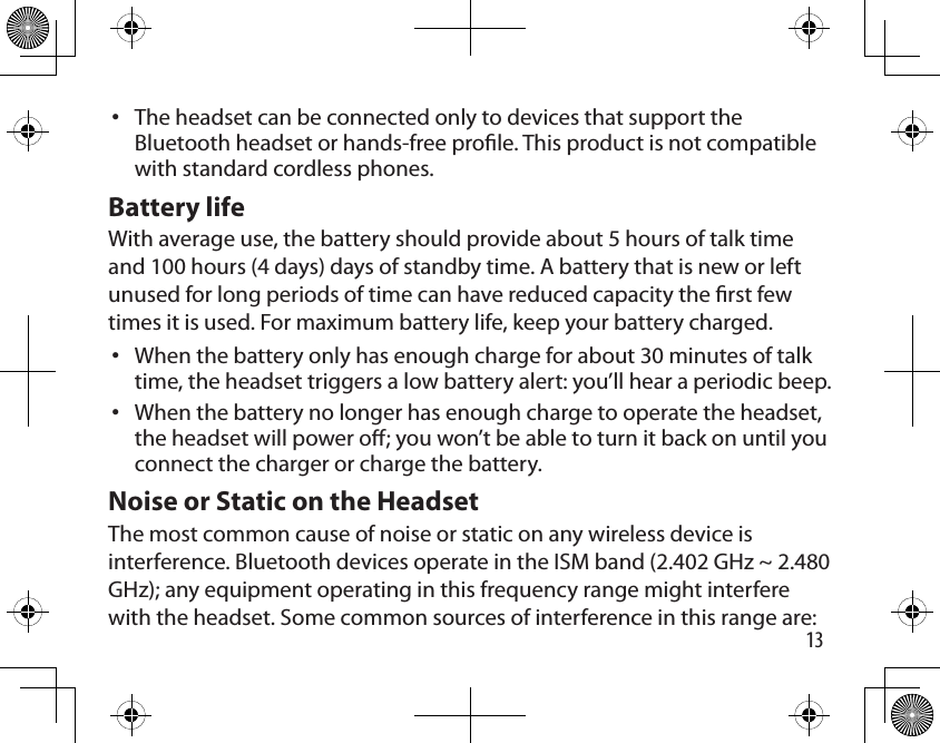 13The headset can be connected only to devices that support the Bluetooth headset or hands-free prole. This product is not compatible with standard cordless phones.Battery lifeWith average use, the battery should provide about 5 hours of talk time and 100 hours (4 days) days of standby time. A battery that is new or left unused for long periods of time can have reduced capacity the rst few times it is used. For maximum battery life, keep your battery charged.When the battery only has enough charge for about 30 minutes of talk time, the headset triggers a low battery alert: you’ll hear a periodic beep.When the battery no longer has enough charge to operate the headset, the headset will power o; you won’t be able to turn it back on until you connect the charger or charge the battery.Noise or Static on the HeadsetThe most common cause of noise or static on any wireless device is interference. Bluetooth devices operate in the ISM band (2.402 GHz ~ 2.480 GHz); any equipment operating in this frequency range might interfere with the headset. Some common sources of interference in this range are:•••