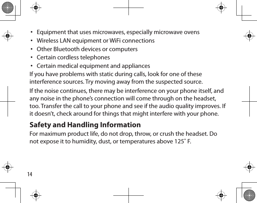 14Equipment that uses microwaves, especially microwave ovensWireless LAN equipment or WiFi connectionsOther Bluetooth devices or computersCertain cordless telephonesCertain medical equipment and appliancesIf you have problems with static during calls, look for one of these interference sources. Try moving away from the suspected source. If the noise continues, there may be interference on your phone itself, and any noise in the phone’s connection will come through on the headset, too. Transfer the call to your phone and see if the audio quality improves. If it doesn’t, check around for things that might interfere with your phone. Safety and Handling Information For maximum product life, do not drop, throw, or crush the headset. Do not expose it to humidity, dust, or temperatures above 125˚ F.•••••