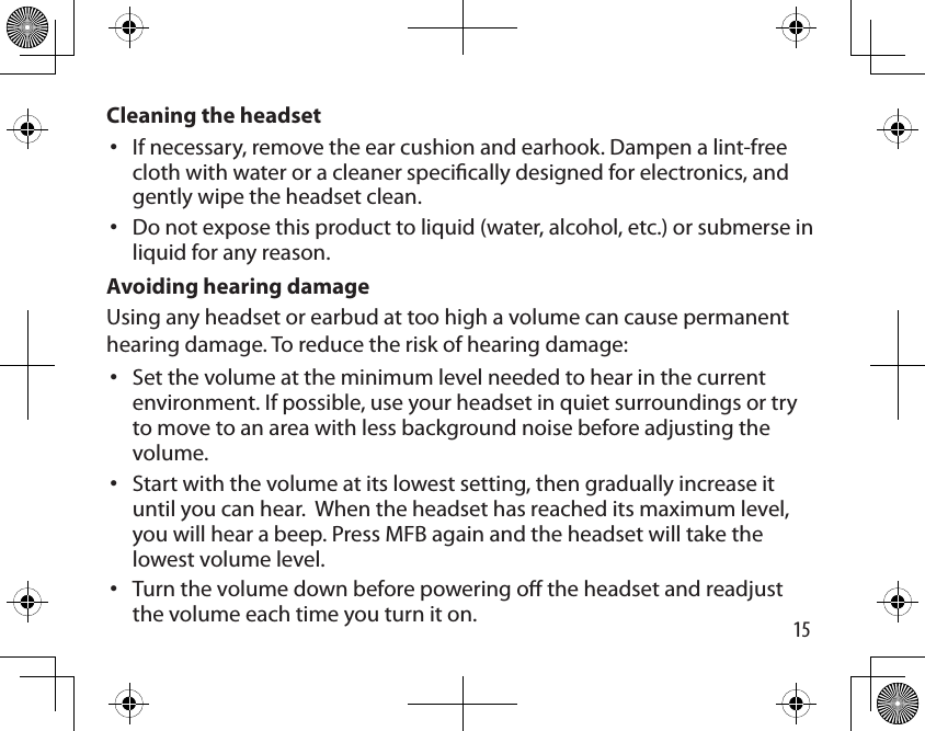 15Cleaning the headsetIf necessary, remove the ear cushion and earhook. Dampen a lint-free cloth with water or a cleaner specically designed for electronics, and gently wipe the headset clean. Do not expose this product to liquid (water, alcohol, etc.) or submerse in liquid for any reason.Avoiding hearing damageUsing any headset or earbud at too high a volume can cause permanent hearing damage. To reduce the risk of hearing damage:Set the volume at the minimum level needed to hear in the current environment. If possible, use your headset in quiet surroundings or try to move to an area with less background noise before adjusting the volume. Start with the volume at its lowest setting, then gradually increase it until you can hear.  When the headset has reached its maximum level, you will hear a beep. Press MFB again and the headset will take the lowest volume level. Turn the volume down before powering o the headset and readjust the volume each time you turn it on.•••••