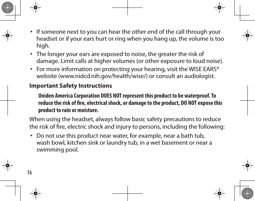 16If someone next to you can hear the other end of the call through your headset or if your ears hurt or ring when you hang up, the volume is too high. The longer your ears are exposed to noise, the greater the risk of damage. Limit calls at higher volumes (or other exposure to loud noise). For more information on protecting your hearing, visit the WISE EARS® website (www.nidcd.nih.gov/health/wise/) or consult an audiologist.Important Safety Instructions Uniden America Corporation DOES NOT represent this product to be waterproof. To reduce the risk of re, electrical shock, or damage to the product, DO NOT expose this product to rain or moisture.When using the headset, always follow basic safety precautions to reduce the risk of re, electric shock and injury to persons, including the following: Do not use this product near water, for example, near a bath tub, wash bowl, kitchen sink or laundry tub, in a wet basement or near a swimming pool.••••