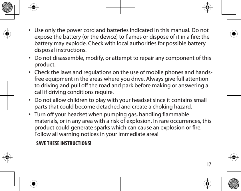 17Use only the power cord and batteries indicated in this manual. Do not expose the battery (or the device) to ames or dispose of it in a re: the battery may explode. Check with local authorities for possible battery disposal instructions. Do not disassemble, modify, or attempt to repair any component of this product. Check the laws and regulations on the use of mobile phones and hands-free equipment in the areas where you drive. Always give full attention to driving and pull o the road and park before making or answering a call if driving conditions require.Do not allow children to play with your headset since it contains small parts that could become detached and create a choking hazard.Turn o your headset when pumping gas, handling ammable materials, or in any area with a risk of explosion. In rare occurrences, this product could generate sparks which can cause an explosion or re. Follow all warning notices in your immediate area!SAVE THESE INSTRUCTIONS! •••••