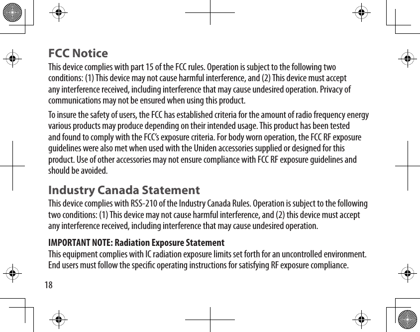 18FCC NoticeThis device complies with part 15 of the FCC rules. Operation is subject to the following two conditions: (1) This device may not cause harmful interference, and (2) This device must accept any interference received, including interference that may cause undesired operation. Privacy of communications may not be ensured when using this product.To insure the safety of users, the FCC has established criteria for the amount of radio frequency energy various products may produce depending on their intended usage. This product has been tested and found to comply with the FCC’s exposure criteria. For body worn operation, the FCC RF exposure guidelines were also met when used with the Uniden accessories supplied or designed for this product. Use of other accessories may not ensure compliance with FCC RF exposure guidelines and should be avoided. Industry Canada StatementThis device complies with RSS-210 of the Industry Canada Rules. Operation is subject to the following two conditions: (1) This device may not cause harmful interference, and (2) this device must accept any interference received, including interference that may cause undesired operation.IMPORTANT NOTE: Radiation Exposure StatementThis equipment complies with IC radiation exposure limits set forth for an uncontrolled environment. End users must follow the specic operating instructions for satisfying RF exposure compliance. 