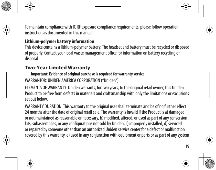 19To maintain compliance with IC RF exposure compliance requirements, please follow operation instruction as documented in this manual. Lithium-polymer battery information This device contains a lithium-polymer battery. The headset and battery must be recycled or disposed of properly. Contact your local waste management oce for information on battery recycling or disposal.Two-Year Limited WarrantyImportant: Evidence of original purchase is required for warranty service.WARRANTOR: UNIDEN AMERICA CORPORATION (“Uniden”)ELEMENTS OF WARRANTY: Uniden warrants, for two years, to the original retail owner, this Uniden Product to be free from defects in materials and craftsmanship with only the limitations or exclusions set out below. WARRANTY DURATION: This warranty to the original user shall terminate and be of no further eect 24 months after the date of original retail sale. The warranty is invalid if the Product is a) damaged or not maintained as reasonable or necessary, b) modied, altered, or used as part of any conversion kits, subassemblies, or any congurations not sold by Uniden, c) improperly installed, d) serviced or repaired by someone other than an authorized Uniden service center for a defect or malfunction covered by this warranty, e) used in any conjunction with equipment or parts or as part of any system 