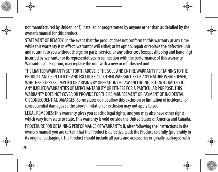 20not manufactured by Uniden, or f) installed or programmed by anyone other than as detailed by the owner’s manual for this product. STATEMENT OF REMEDY: In the event that the product does not conform to this warranty at any time while this warranty is in eect, warrantor will either, at its option, repair or replace the defective unit and return it to you without charge for parts, service, or any other cost (except shipping and handling) incurred by warrantor or its representatives in connection with the performance of this warranty. Warrantor, at its option, may replace the unit with a new or refurbished unit. THE LIMITED WARRANTY SET FORTH ABOVE IS THE SOLE AND ENTIRE WARRANTY PERTAINING TO THE PRODUCT AND IS IN LIEU OF AND EXCLUDES ALL OTHER WARRANTIES OF ANY NATURE WHATSOEVER, WHETHER EXPRESS, IMPLIED OR ARISING BY OPERATION OF LAW, INCLUDING, BUT NOT LIMITED TO ANY IMPLIED WARRANTIES OF MERCHANTABILITY OR FITNESS FOR A PARTICULAR PURPOSE. THIS WARRANTY DOES NOT COVER OR PROVIDE FOR THE REIMBURSEMENT OR PAYMENT OF INCIDENTAL OR CONSEQUENTIAL DAMAGES. Some states do not allow this exclusion or limitation of incidental or consequential damages so the above limitation or exclusion may not apply to you. LEGAL REMEDIES: This warranty gives you specic legal rights, and you may also have other rights which vary from state to state. This warranty is void outside the United States of America and Canada. PROCEDURE FOR OBTAINING PERFORMANCE OF WARRANTY: If, after following the instructions in the owner’s manual you are certain that the Product is defective, pack the Product carefully (preferably in its original packaging). The Product should include all parts and accessories originally packaged with 
