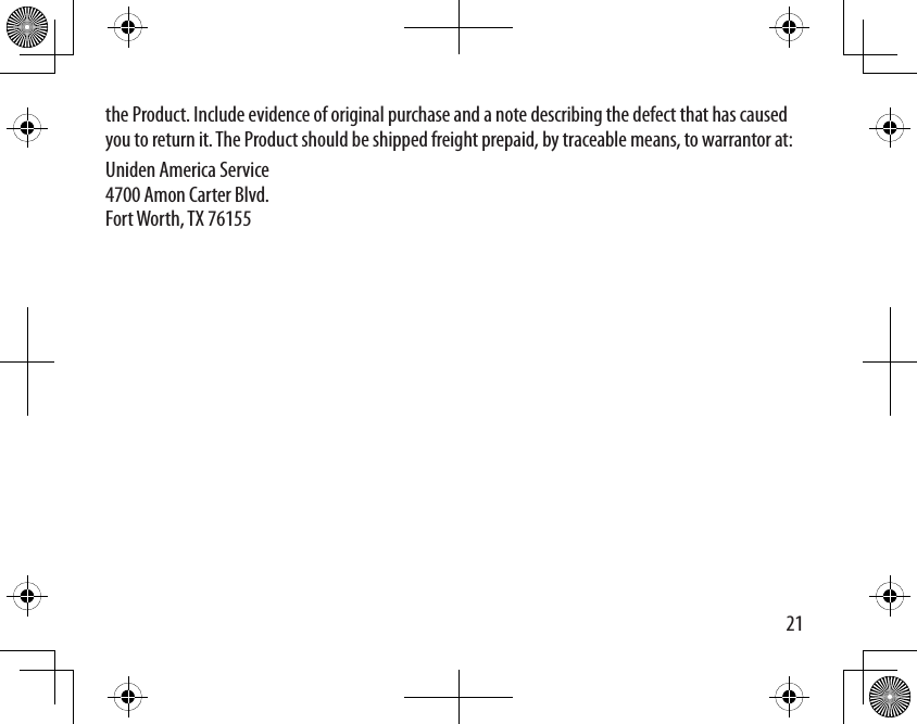 21the Product. Include evidence of original purchase and a note describing the defect that has caused you to return it. The Product should be shipped freight prepaid, by traceable means, to warrantor at: Uniden America Service 4700 Amon Carter Blvd. Fort Worth, TX 76155