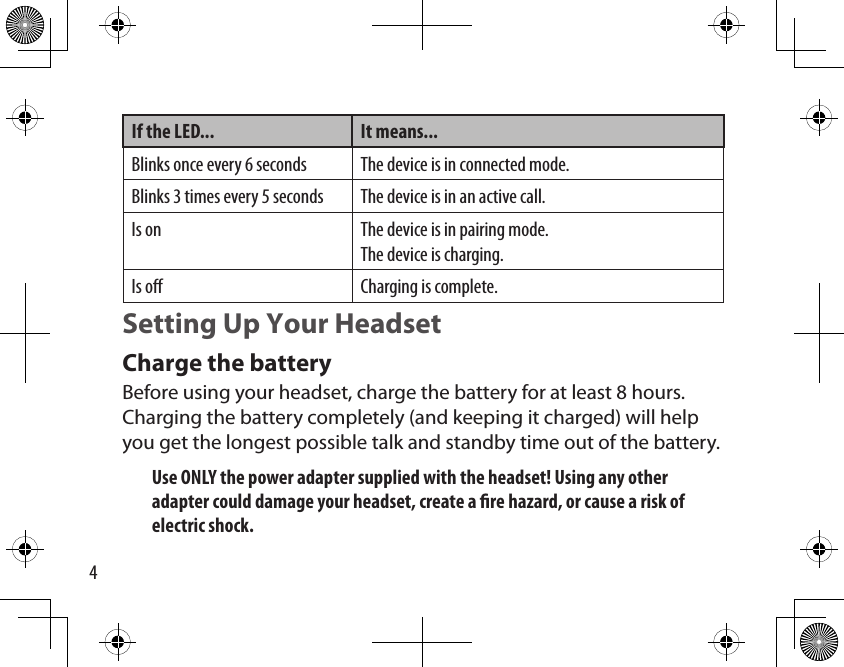 4If the LED... It means...Blinks once every 6 seconds The device is in connected mode.Blinks 3 times every 5 seconds The device is in an active call.Is on The device is in pairing mode.The device is charging.Is o Charging is complete.Setting Up Your HeadsetCharge the batteryBefore using your headset, charge the battery for at least 8 hours. Charging the battery completely (and keeping it charged) will help you get the longest possible talk and standby time out of the battery. Use ONLY the power adapter supplied with the headset! Using any other adapter could damage your headset, create a re hazard, or cause a risk of electric shock.