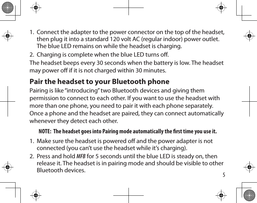 5Connect the adapter to the power connector on the top of the headset, then plug it into a standard 120 volt AC (regular indoor) power outlet. The blue LED remains on while the headset is charging.Charging is complete when the blue LED turns o.The headset beeps every 30 seconds when the battery is low. The headset may power o if it is not charged within 30 minutes.Pair the headset to your Bluetooth phone Pairing is like “introducing” two Bluetooth devices and giving them permission to connect to each other. If you want to use the headset with more than one phone, you need to pair it with each phone separately. Once a phone and the headset are paired, they can connect automatically whenever they detect each other. NOTE:  The headset goes into Pairing mode automatically the rst time you use it.Make sure the headset is powered o and the power adapter is not connected (you can’t use the headset while it’s charging).Press and hold MFB for 5 seconds until the blue LED is steady on, then release it. The headset is in pairing mode and should be visible to other Bluetooth devices.1.2.1.2.