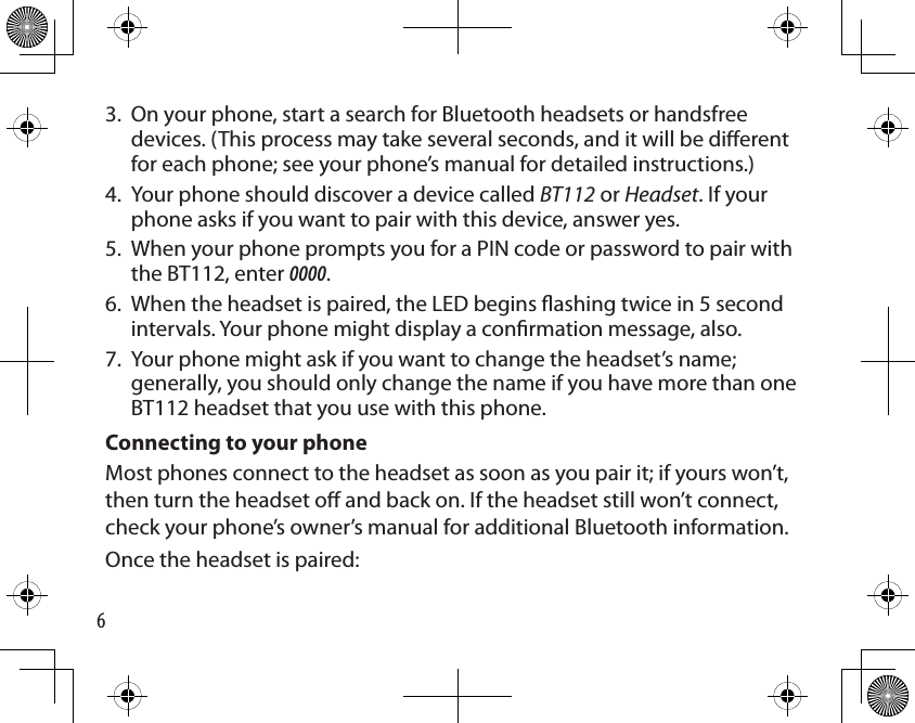 6On your phone, start a search for Bluetooth headsets or handsfree devices. (This process may take several seconds, and it will be dierent for each phone; see your phone’s manual for detailed instructions.) Your phone should discover a device called BT112 or Headset. If your phone asks if you want to pair with this device, answer yes. When your phone prompts you for a PIN code or password to pair with the BT112, enter 0000.When the headset is paired, the LED begins ashing twice in 5 second intervals. Your phone might display a conrmation message, also. Your phone might ask if you want to change the headset’s name; generally, you should only change the name if you have more than one BT112 headset that you use with this phone.Connecting to your phoneMost phones connect to the headset as soon as you pair it; if yours won’t, then turn the headset o and back on. If the headset still won’t connect, check your phone’s owner’s manual for additional Bluetooth information.Once the headset is paired: 3.4.5.6.7.