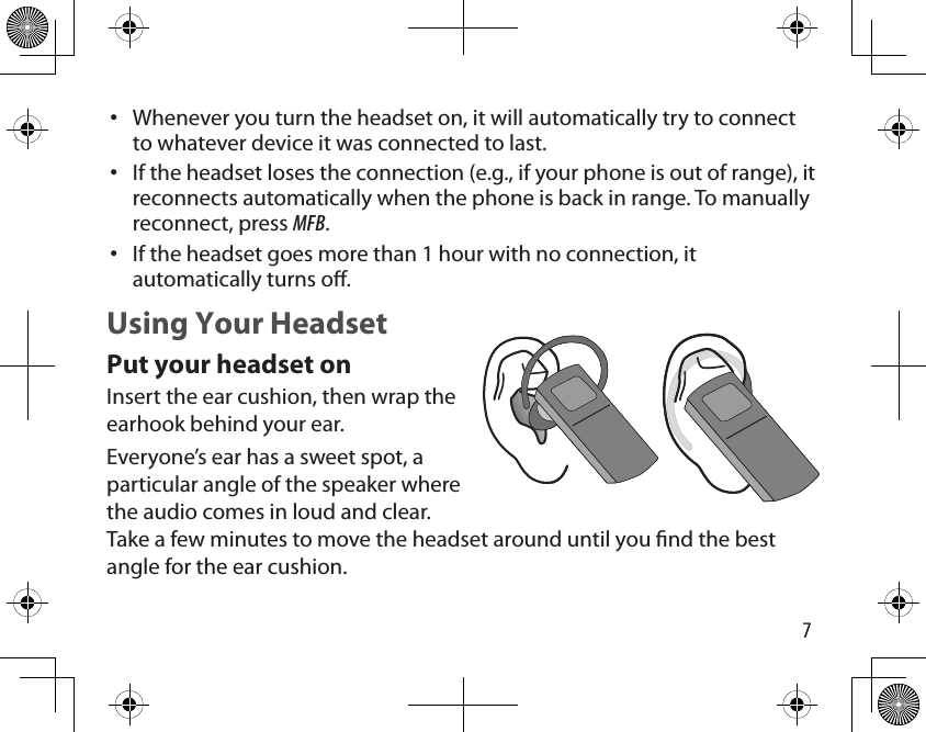 7Whenever you turn the headset on, it will automatically try to connect to whatever device it was connected to last.If the headset loses the connection (e.g., if your phone is out of range), it reconnects automatically when the phone is back in range. To manually reconnect, press MFB.If the headset goes more than 1 hour with no connection, it automatically turns o.Using Your HeadsetPut your headset onInsert the ear cushion, then wrap the earhook behind your ear. Everyone’s ear has a sweet spot, a particular angle of the speaker where the audio comes in loud and clear. Take a few minutes to move the headset around until you nd the best angle for the ear cushion.•••