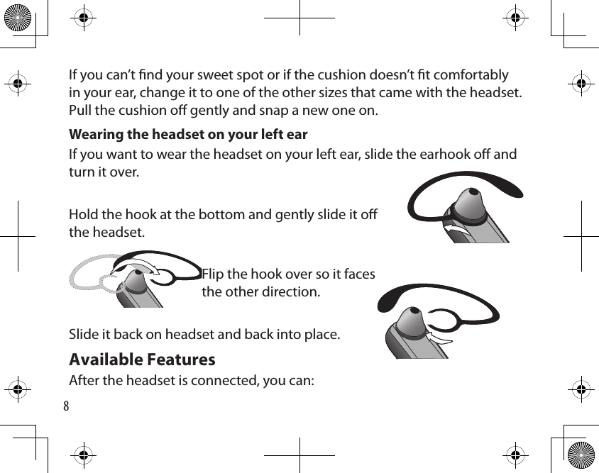 8If you can’t nd your sweet spot or if the cushion doesn’t t comfortably in your ear, change it to one of the other sizes that came with the headset. Pull the cushion o gently and snap a new one on.Wearing the headset on your left ear If you want to wear the headset on your left ear, slide the earhook o and turn it over. Hold the hook at the bottom and gently slide it o the headset.  Flip the hook over so it faces  the other direction.Slide it back on headset and back into place.Available FeaturesAfter the headset is connected, you can: