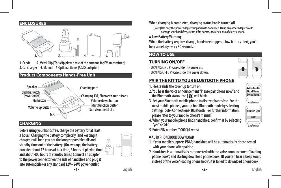 1. Carkit          2. Metal Clip [This clip plays a role of the antenna for FM transmitter]3. Car charger     4. Manual    5.Optional items [AC/DC adapter] Before using your handsfree, charge the battery for at least 3 hours. Charging the battery completely (and keeping it charged) will help you get the longest possible talk and standby time out of the battery. (On average, the battery provides about 12 hours of talk time, 6 hours of playing time and about 400 hours of standby time.) Connect an adapter to the power connector on the side of handsfree and plug it into automobile (or any standard 12V~24V) power outlet. When charging is completed, charging status icon is turned o .        [Note] Use only the power adapter supplied with handsfree. Using any other adapter could                      damage your handsfree, create a  re hazard, or cause a risk of electric shock.    Low Battery WarningWhen the battery requires charge, handsfree triggers a low battery alert; you’ll hear a melody every 30 seconds..TURNING ON/OFFTURNING ON : Please slide the cover up.TURNING OFF : Please slide the cover down.PAIR THE KIT TO YOUR BLUETOOTH PHONE1. Please slide the cover up to turn on.2. You hear the voice announcement “Please pair phone now” and     the Bluetooth status icon [ ] will blink. 3. Set your Bluetooth mobile phone to discover handsfree. For the     most mobile phones, you can  nd Bluetooth mode by selecting     Setting/Tools- Connections- Bluetooth (For further information,     please refer to your mobile phone’s manual) 4. When your mobile phone  nds handsfree, con rm it by selecting      “yes” or “ok”. . 5. Enter PIN number “0000”(4 zeros) AUTO PHONEBOOK DOWNLOAD 1. If your mobile supports PBAP, handsfree will be automatically disconnected      with your phone after pairing..2. Handsfree is automatically reconnected with the voice announcement “loading     phone book”, and starting download phone book. (If you can hear a beep sound     instead of the voice “loading phone book”, it is failed to download phonebook)ENCLOSURESHOW TO USEProduct Components Hands-Free UnitCHARGING1.2. 3. 4. 5.Multifunction buttonVolume up buttonCharging, FM, Bluetooth status iconsCharging portSun visor metal clipSliding switch (Power On/O)Volume down buttonSpeakerMICFM buttonActive Dev ListModel NameDevice NameInput PIN Code          0000-1- -2- EnglishEnglish4.reference5.reference