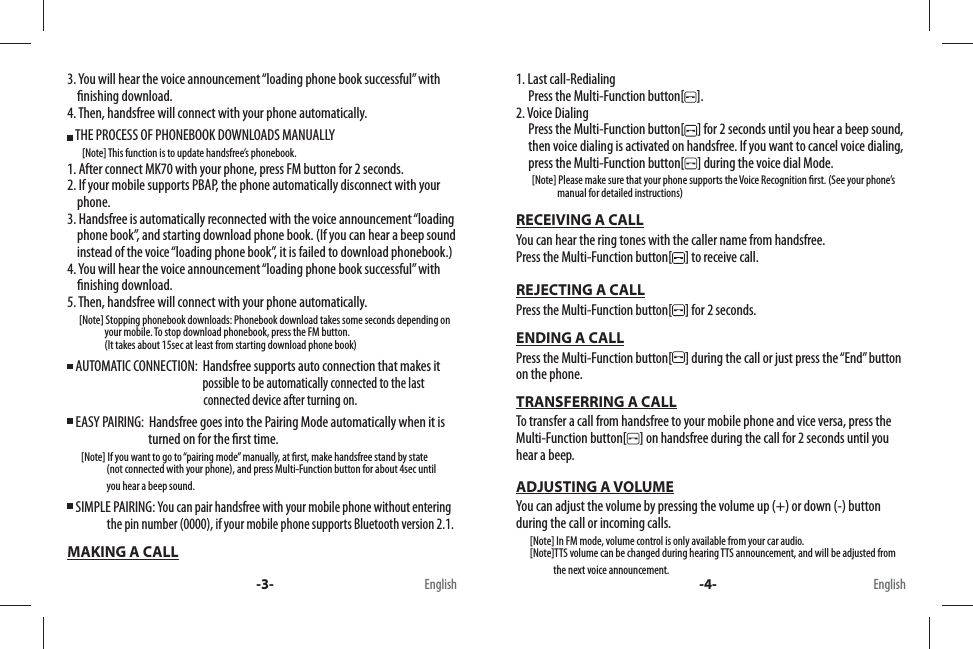 3. You will hear the voice announcement “loading phone book successful” with      nishing download.4. Then, handsfree will connect with your phone automatically. THE PROCESS OF PHONEBOOK DOWNLOADS MANUALLY      [Note] This function is to update handsfree’s phonebook.1. After connect MK70 with your phone, press FM button for 2 seconds.2. If your mobile supports PBAP, the phone automatically disconnect with your     phone.3. Handsfree is automatically reconnected with the voice announcement “loading     phone book”, and starting download phone book. (If you can hear a beep sound     instead of the voice “loading phone book”, it is failed to download phonebook.)4. You will hear the voice announcement “loading phone book successful” with      nishing download.5. Then, handsfree will connect with your phone automatically.      [Note] Stopping phonebook downloads: Phonebook download takes some seconds depending on                    your mobile. To stop download phonebook, press the FM button.                    (It takes about 15sec at least from starting download phone book)  AUTOMATIC CONNECTION:  Handsfree supports auto connection that makes it                                                               possible to be automatically connected to the last                                                                       connected device after turning on. EASY PAIRING:  Handsfree goes into the Pairing Mode automatically when it is                                    turned on for the  rst time.       [Note] If you want to go to “pairing mode” manually, at  rst, make handsfree stand by state                    (not connected with your phone), and press Multi-Function button for about 4sec until                     you hear a beep sound. SIMPLE PAIRING: You can pair handsfree with your mobile phone without entering                           the pin number (0000), if your mobile phone supports Bluetooth version 2.1.MAKING A CALL1. Last call-Redialing     Press the Multi-Function button[ ].2. Voice Dialing     Press the Multi-Function button[ ] for 2 seconds until you hear a beep sound,      then voice dialing is activated on handsfree. If you want to cancel voice dialing,      press the Multi-Function button[ ] during the voice dial Mode.        [Note] Please make sure that your phone supports the Voice Recognition  rst. (See your phone’s                      manual for detailed instructions)RECEIVING A CALLYou can hear the ring tones with the caller name from handsfree. Press the Multi-Function button[ ] to receive call.REJECTING A CALLPress the Multi-Function button[ ] for 2 seconds.ENDING A CALLPress the Multi-Function button[ ] during the call or just press the “End” button on the phone.TRANSFERRING A CALLTo transfer a call from handsfree to your mobile phone and vice versa, press the Multi-Function button[ ] on handsfree during the call for 2 seconds until you hear a beep. ADJUSTING A VOLUMEYou can adjust the volume by pressing the volume up (+) or down (-) button during the call or incoming calls.        [Note] In FM mode, volume control is only available from your car audio.        [Note]TTS volume can be changed during hearing TTS announcement, and will be adjusted from                    the next voice announcement. -3- -4-English English