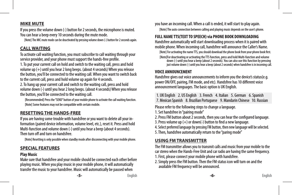 you have an incoming call. When a call is ended, it will start to play again.        [Note] The auto connection between calling and playing music depends on the user’s phone.FULL NAME TTS(TEXT TO SPEECH) via PHONE BOOK DOWNLOADINGHandsfree automatically will start downloading process when it is paired with mobile phone. When incoming call, handsfree will announce the Caller’s Name.        [Note] For activating the name TTS, you should download the phone book from your phone book  rst.         [Note]For deactivating or activating the TTS function, press and hold Multi-function and volume                       down (-) until you hear a beep (about 2 seconds). You can also use this function by pressing                     just volume down (-) until you hear a beep (about 2 seconds) when handsfree is in incoming call.VOICE ANNOUNCEMENTHandsfree gives out voice announcements to inform you the device’s status(e.g. power ON/OFF, pairing, FM mode, and etc). Handsfree has 10 di erent voice announcement languages. The basic option is UK English.   1. UK English    2. US English    3. French    4. Italian    5. German    6. Spanish  7. Mexican Spanish    8. Brazilian Portuguese    9. Mandarin Chinese   10. RussianPlease refer to the following steps to change a language.1. Set handsfree in “pairing mode”2. Press FM button about 2 seconds, then you can hear the con gured language.3. Press volume up (+) or down(-) button to  nd a new language.4. Select preferred language by pressing FM button, then new language will be selected.5. Then, handsfree automatically return to the “paring mode” USING FM TRANSMITTERThe FM transmitter allows you to transmit calls and music from your mobile to the car stereo when the Hands-Free Unit and car radio are having the same frequency.1. First, please connect your mobile phone with handsfree.2. Simply press the FM button. Then the FM status icon will turn on and the     available FM frequency will be announced.MIKE MUTEIf you press the volume down (-) button for 2 seconds, the microphone is muted.You can hear a beep every 10 seconds during the mute mode.       [Note] The MIC mute mode can be deactivated by pressing volume down (-) button for 2 seconds again.CALL WAITINGTo activate call waiting function, you must subscribe to call waiting through your service provider, and your phone must support the hands-free pro le. 1. To put your current call on hold and switch to the waiting call, press and hold volume up (+) until you hear 2 long beeps. (about 4 seconds) When you release the button, you’ll be connected to the waiting call. When you want to switch back to the current call, press and hold volume up again for 4 seconds.2. To hang up your current call and switch to the waiting call, press and hold volume down (-) until you hear 2 long beeps. (about 4 seconds) When you release the button, you’ll be connected to the waiting call.        [Recommended] Press the “SEND” button of your mobile phone to activate the call waiting function.                  [Note] Some features may not be compatible with certain mobile.RESETTING THE HANDS-FREEIf you are having some trouble with handsfree or you want to delete all your in-formation (paired device information, volume level, etc.), reset it. Press and hold Multi-function and volume down (-) until you hear a beep (about 4 seconds). Then turn o  and turn on handsfree.        [Note] Resetting is only possible when standby mode after disconnecting with your mobile phone.SPECIAL FEATURESPlay MusicMake sure that handsfree and your mobile should be connected each other before playing music. When you play music in your mobile phone, it will automatically transfer the music to your handsfree. Music will automatically be paused when -5- -6-English English