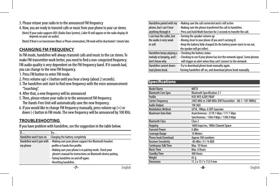 3. Please retune your radio in to the announced FM frequency4. Now, you are ready to transmit calls or music from your phone to your car stereo.     [Note] If your radio supports RDS (Radio Data System), Caller ID will appear on the radio display (It                   depends on your car audio).     [Note] If there is no transmission (Music or Phone conversation), FM mode will be deactivated 1 minute later.CHANGING FM FREQUENCYIn FM mode, handsfree will always transmit calls and music to the car stereo. To make FM transmitter work better, you need to  nd a non-congested frequency. FM audio quality is very dependent on the FM frequency band. If it sounds bad, you can change to the new FM frequency.1. Press FM button to enter FM mode.2. Press volume up(+) button until you hear a beep (about 2 seconds).3. The handsfree unit start to  nd new frequency with the voice announcement       “Searching”.4. After that, a new frequency will be announced5. Then, please retune your radio in to the announced FM frequency.      The Hands-Free Unit will automatically save the new frequency.6. If you would like to change FM frequency manually, press volume up (+) or               down (-) button in FM mode. The new frequency will be announced by 100 KHz.TROUBLESHOOTING If you have problem with handsfree, see the suggestion in the table below. If… Try…Handsfree won’t turn on Charging the battery completelyHandsfree won’t pair with my phone- Making sure your phone support the Bluetooth headset    pro le or hands free pro le. - Making sure your phone is in pairing mode. Check your       phone’s manual for instructions on Bluetooth device pairing.- Turing handsfree on and o  again. - Resetting handsfree. Handsfree paired with my phone, but I can’t hear anything through it- Making sure the call connected and is still active- Making sure the phone transferred the call to handsfree.- Press and hold Multi function for 2 seconds to transfer the call.I can hear the caller, but the audio is very weak or soft- Turning the speaker volume up- Moving closer to your phone (if you aren’t carrying it)- Keep the battery fully charged (As the battery power starts to run out,   the speaker will get softer)Handsfree keeps playing a melody or beeping, and I don’t know why- Checking the battery status- Checking to see if your phone has lost the network signal. Some phones    will trigger an alert when they can’t connect to the network. Handsfree cannot down-load phone book.- Try to download phone book manually again.-Turning handsfree o -on, and download phone book manually.Speci cationsModel Name MK70Bluetooth Core Spec Bluetooth Speci cation 2.1Pro le HSP, HFP, A2DP, PBAPCarrier Frequency 2402 MHz to 2480 MHz (FM Transmitter  : 88.1~107.9MHz)Audio Output 1W (4Ω)Modulation Method GFSK, 1Mbps, 0.5BT GaussianMaximum Data Rate Asynchronous : 2178.1 kbps / 177.1 kbpsSynchronous : 1306.9 kbps / 1306.9 kbpsBluetooth Class Class 2Hopping 1600 hops/sec, 1MHz Channel SpaceTransmit Power 0 dBmCoverage Range 10 MetersPhone book Download Approx 500 numbersReceiver Sensitivity -80 dBm / 0.1 % BERContinuous Talk Time Max. 10 HoursMusic Time Max. 6 HoursStandby Time 400 HoursWeight 65 gDimension 51.2 x 15.7 x 112.9 mm-7- -8-English English