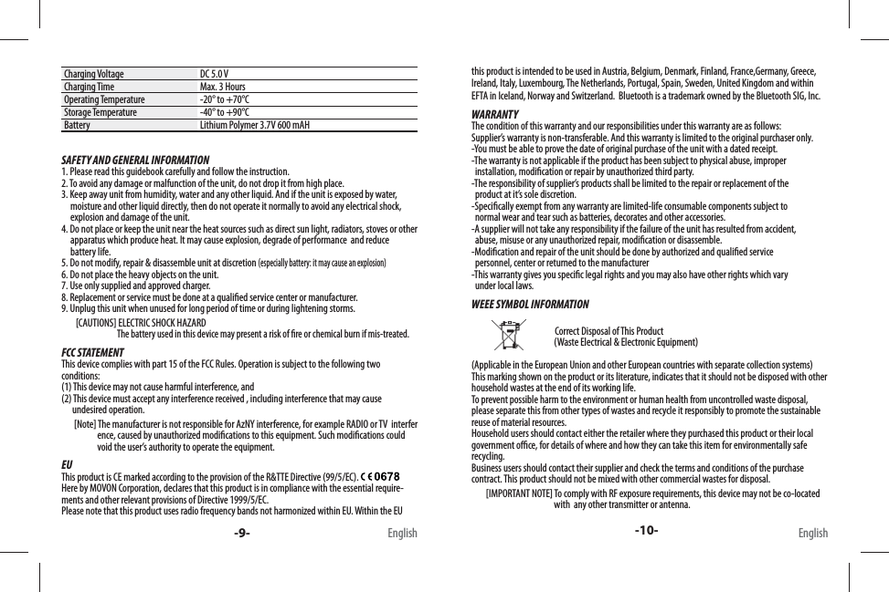 Charging Voltage DC 5.0 VCharging Time Max. 3 HoursOperating Temperature -20° to +70°CStorage Temperature -40° to +90°CBattery Lithium Polymer 3.7V 600 mAHSAFETY AND GENERAL INFORMATION1. Please read this guidebook carefully and follow the instruction.2. To avoid any damage or malfunction of the unit, do not drop it from high place.3. Keep away unit from humidity, water and any other liquid. And if the unit is exposed by water,        moisture and other liquid directly, then do not operate it normally to avoid any electrical shock,      explosion and damage of the unit.4. Do not place or keep the unit near the heat sources such as direct sun light, radiators, stoves or other      apparatus which produce heat. It may cause explosion, degrade of performance  and reduce      battery life.5. Do not modify, repair &amp; disassemble unit at discretion (especially battery: it may cause an explosion)6. Do not place the heavy objects on the unit.7. Use only supplied and approved charger.8. Replacement or service must be done at a quali ed service center or manufacturer.9. Unplug this unit when unused for long period of time or during lightening storms.        [CAUTIONS] ELECTRIC SHOCK HAZARD                               The battery used in this device may present a risk of  re or chemical burn if mis-treated.FCC STATEMENTThis device complies with part 15 of the FCC Rules. Operation is subject to the following two conditions: (1) This device may not cause harmful interference, and (2) This device must accept any interference received , including interference that may cause       undesired operation.       [Note] The manufacturer is not responsible for AzNY interference, for example RADIO or TV  interfer                      ence, caused by unauthorized modi cations to this equipment. Such modi cations could                     void the user’s authority to operate the equipment.EUThis product is CE marked according to the provision of the R&amp;TTE Directive (99/5/EC). Here by MOVON Corporation, declares that this product is in compliance with the essential require-ments and other relevant provisions of Directive 1999/5/EC. Please note that this product uses radio frequency bands not harmonized within EU. Within the EU this product is intended to be used in Austria, Belgium, Denmark, Finland, France,Germany, Greece, Ireland, Italy, Luxembourg, The Netherlands, Portugal, Spain, Sweden, United Kingdom and within EFTA in Iceland, Norway and Switzerland.  Bluetooth is a trademark owned by the Bluetooth SIG, Inc.WARRANTYThe condition of this warranty and our responsibilities under this warranty are as follows:Supplier’s warranty is non-transferable. And this warranty is limited to the original purchaser only.-You must be able to prove the date of original purchase of the unit with a dated receipt.-The warranty is not applicable if the product has been subject to physical abuse, improper   installation, modi cation or repair by unauthorized third party.-The responsibility of supplier’s products shall be limited to the repair or replacement of the   product at it’s sole discretion.-Speci cally exempt from any warranty are limited-life consumable components subject to   normal wear and tear such as batteries, decorates and other accessories.-A supplier will not take any responsibility if the failure of the unit has resulted from accident,   abuse, misuse or any unauthorized repair, modi cation or disassemble.-Modi cation and repair of the unit should be done by authorized and quali ed service   personnel, center or returned to the manufacturer-This warranty gives you speci c legal rights and you may also have other rights which vary    under local laws.WEEE SYMBOL INFORMATION                                                                           Correct Disposal of This Product                                               (Waste Electrical &amp; Electronic Equipment)(Applicable in the European Union and other European countries with separate collection systems) This marking shown on the product or its literature, indicates that it should not be disposed with other household wastes at the end of its working life. To prevent possible harm to the environment or human health from uncontrolled waste disposal, please separate this from other types of wastes and recycle it responsibly to promote the sustainable reuse of material resources. Household users should contact either the retailer where they purchased this product or their local government o  ce, for details of where and how they can take this item for environmentally safe recycling. Business users should contact their supplier and check the terms and conditions of the purchase contract. This product should not be mixed with other commercial wastes for disposal.        [IMPORTANT NOTE] To comply with RF exposure requirements, this device may not be co-located                                                with  any other transmitter or antenna. -9- -10-English English