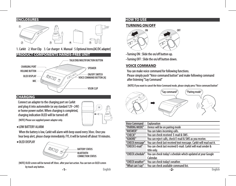 1. Carkit    2. Visor Clip    3. Car charger  4. Manual   5.Optional items[AC/DC adapter]PRODUCT COMPONENTS HANDS-FREE UNIT CHARGING      Connect an adapter to the charging port on Carkit    and plug it into automobile (or any standard 12V~24V)   or home power outlet. When charging is completed,    charging indication OLED will be turned o .     [NOTE] Please use supplied power adaptor only.   LOW BATTERY ALARM      When the battery is low, Carkit will alarm with beep sound every 30sec. Once you    hear beep alert, please charge immediately. FYI, it will be turned o  about 10 minutes.  OLED DISPLAY     [NOTE] OLED screen will be turned o  30sec. after your last action. You can turn on OLED screen                    by touch any button. HOW TO USE TURNING ON/OFF  Turning ON : Slide the on/o  button up.  Turning OFF : Slide the on/o  button down. VOICE COMMAND   You can make voice command for following functions.    Please simply push “Voice command button” and make following command        after listening “Say Command”     [NOTE] If you want to cancel the Voice Command mode, please simply press “Voice command button”“Say command” “Pairing mode”Voice Command  Explanation“PAIRING MODE”  Device will be on pairing mode“ANSWER”  You can takes incoming calls.“CHECK”   You can check received  E-mail &amp; SMS .“IGNORE”  You can reject calls, check E-mail &amp; SMS as you receive.“CHECK message”  You can check last received text message. Carkit will read out it.“CHECK E-mail”  You can check last received E-mail. Carkit will read sender &amp;   title only. “CHECK schedule”  You can check today&apos;s schedule which updated at your Google      Calendar.“CHECK weather”  You can check today’s weather. “What can I say”  You can check available command list. ENCLOSURES-1- -2- EnglishEnglishON12345BLUETOOTH CONNECTION STATUSBATTERY STATUS MK110OFF MK110TALK/END/MULTIFUNCTION BUTTONVOLUME BUTTONSPEAKERCHARGING PORTVOICE COMMAND BUTTON [A] VISOR CLIPOLED DISPLAY ON/OFF SWITCHMIC