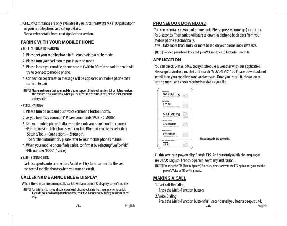    “CHECK” Commands are only available if you install “MOVON MK110 Application”            on your mobile phone and set up details.      Please refer details from  next Application section. PARING WITH YOUR MOBILE PHONE  FULL AUTOMATIC PAIRING    1. Please set your mobile phone in Bluetooth discoverable mode.     2. Please turn your carkit on to put in pairing mode    3. Please locate your mobile phone near to (Within 10cm) the carkit then it will            try to connect to mobile phone.     4. Connection con rmation message will be appeared on mobile phone then          con rm to pair       [NOTE] Please make sure that your mobile phone support Bluetooth version 2.1 or higher version.                     This feature is only available when you pair for the  rst time. If not, please reset your unit                     and try again.    VOICE PAIRING    1. Please turn on unit and push voice command button shortly.     2. As you hear “Say command” Please commands “PAIRING MODE”.     3. Set your mobile phone in discoverable mode and search unit to connect.           For the most mobile phones, you can  nd Bluetooth mode by selecting           Setting/Tools - Connections – Bluetooth.          (For further information, please refer to your mobile phone’s manual)     4. When your mobile phone  nds carkit, con rm it by selecting “yes” or “ok”.           PIN number “0000”(4 zeros)  AUTO CONNECTION     Carkit supports auto connection. And it will try to re-connect to the last       connected mobile phones when you turn on carkit. CALLER NAME ANNOUNCE &amp; DISPLAY   When there is an incoming call, carkit will announce &amp; display caller’s name       [NOTE] For this function, you should download  phonebook data from your phones to carkit.                     If you do not download phonebook data, carkit will announce &amp; display caller’s number                         only. PHONEBOOK DOWNLOAD   You can manually download phonebook. Please press volume up (+) button    for 3 seconds. Then carkit will start to download phone book data from your      mobile phone automatically.   It will take more than 1min. or more based on your phone book data size.     [NOTE] To cancel phonebook download, press Volume down (-) button for 3 seconds. APPLICATION   You can check E-mail, SMS, today’s schedule &amp; weather with our application.     Please go to Android market and search “MOVON MK110”. Please download and    install it on your mobile phone and activate. Once you install it, please go to    setting menu and check required service as you like.                                                                  Please check the box as you like.                                                     SMS SettingEmailMail SettingCalenderWeatherTTSSMS SettingMail SettingCalender SettingWeather SettingText to Speech SettingSMS Message Read On/OffEmail Message Read Setting Mail POP3 / IMAP SettingCalender Reading On / OffWeather Reading On / OffTTS Setting   All this service is powered by Google TTS. And currently available languages      are UK/US English, French, Spanish, Germany and Italian.      [NOTE] For using the TTS (Text to Speech) function, please activate the TTS option on   your mobile                       phone’s Voice or TTS setting menu. MAKING A CALL    1. Last call-Redialing         Press the Multi-Function button.    2. Voice Dialing         Press the Multi-Function button for 1 second until you hear a beep sound, -3- -4-English English