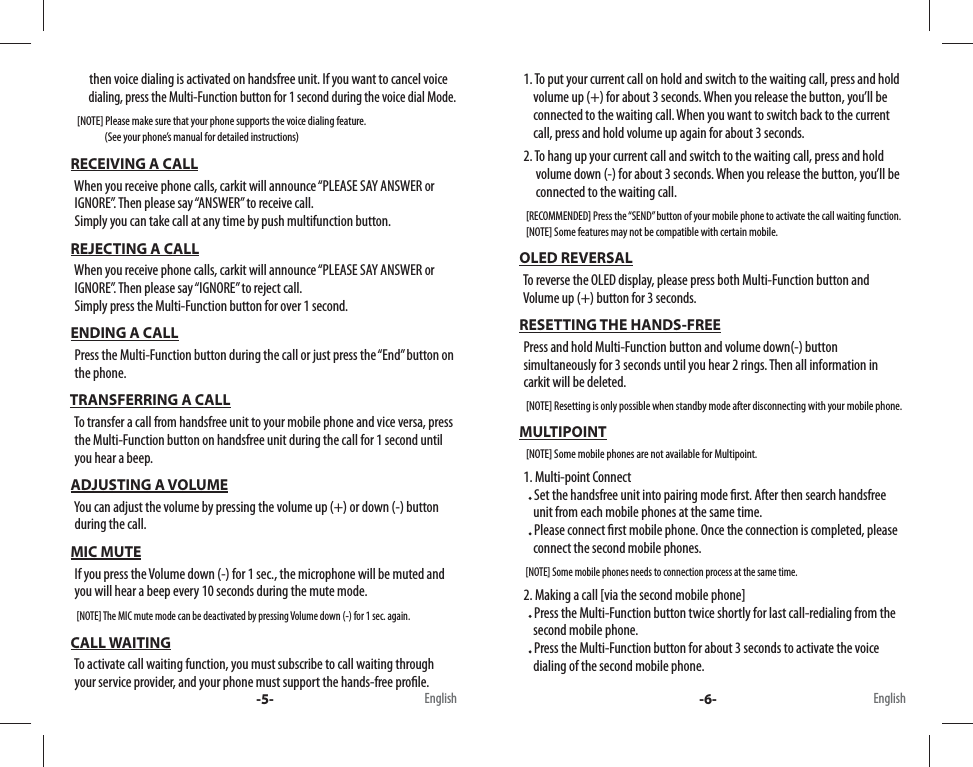          then voice dialing is activated on handsfree unit. If you want to cancel voice          dialing, press the Multi-Function button for 1 second during the voice dial Mode.     [NOTE] Please make sure that your phone supports the voice dialing feature.                    (See your phone’s manual for detailed instructions)  RECEIVING A CALL   When you receive phone calls, carkit will announce “PLEASE SAY ANSWER or      IGNORE”. Then please say “ANSWER” to receive call.    Simply you can take call at any time by push multifunction button.  REJECTING A CALL   When you receive phone calls, carkit will announce “PLEASE SAY ANSWER or     IGNORE”. Then please say “IGNORE” to reject call.    Simply press the Multi-Function button for over 1 second.  ENDING A CALL   Press the Multi-Function button during the call or just press the “End” button on    the phone. TRANSFERRING A CALL   To transfer a call from handsfree unit to your mobile phone and vice versa, press     the Multi-Function button on handsfree unit during the call for 1 second until    you hear a beep.   ADJUSTING A VOLUME   You can adjust the volume by pressing the volume up (+) or down (-) button     during the call. MIC MUTE   If you press the Volume down (-) for 1 sec., the microphone will be muted and     you will hear a beep every 10 seconds during the mute mode.     [NOTE] The MIC mute mode can be deactivated by pressing Volume down (-) for 1 sec. again. CALL WAITING   To activate call waiting function, you must subscribe to call waiting through    your service provider, and your phone must support the hands-free pro le.    1. To put your current call on hold and switch to the waiting call, press and hold            volume up (+) for about 3 seconds. When you release the button, you’ll be        connected to the waiting call. When you want to switch back to the current        call, press and hold volume up again for about 3 seconds.   2. To hang up your current call and switch to the waiting call, press and hold         volume down (-) for about 3 seconds. When you release the button, you’ll be         connected to the waiting call.    [RECOMMENDED] Press the “SEND” button of your mobile phone to activate the call waiting function.     [NOTE] Some features may not be compatible with certain mobile. OLED REVERSAL   To reverse the OLED display, please press both Multi-Function button and         Volume up (+) button for 3 seconds. RESETTING THE HANDS-FREE   Press and hold Multi-Function button and volume down(-) button    simultaneously for 3 seconds until you hear 2 rings. Then all information in     carkit will be deleted.     [NOTE] Resetting is only possible when standby mode after disconnecting with your mobile phone. MULTIPOINT     [NOTE] Some mobile phones are not available for Multipoint.   1. Multi-point Connect        Set the handsfree unit into pairing mode  rst. After then search handsfree         unit from each mobile phones at the same time.       Please connect  rst mobile phone. Once the connection is completed, please           connect the second mobile phones.     [NOTE] Some mobile phones needs to connection process at the same time.    2. Making a call [via the second mobile phone]       Press the Multi-Function button twice shortly for last call-redialing from the        second mobile phone.       Press the Multi-Function button for about 3 seconds to activate the voice        dialing of the second mobile phone.-5- -6-English English