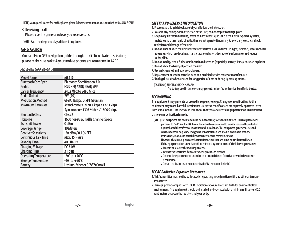      [NOTE] Making a call via the  rst mobile phones, please follow the same instruction as described on “MAKING A CALL”.   3. Receiving a call       Please use the general rule as you receive calls     [NOTE] Each mobile phone plays di erent ring tones. GPS Guide   You can listen GPS navigation guide through carkit. To activate this feature,     please make sure carkit &amp; your mobile phones are connected in A2DP. SPECIFICATIONSModel Name MK110Bluetooth Core Spec Bluetooth Speci cation 3.0Pro le HSP, HFP, A2DP, PBAP, SPPCarrier Frequency 2402 MHz to 2480 MHzAudio Output 2W (4Ω)Modulation Method GFSK, 1Mbps, 0.5BT GaussianMaximum Data Rate Asynchronous: 2178.1 kbps / 177.1 kbpsSynchronous: 1306.9 kbps / 1306.9 kbpsBluetooth Class Class 2Hopping 1600 hops/sec, 1MHz Channel SpaceTransmit Power 0 dBmCoverage Range 10 MetersReceiver Sensitivity -80 dBm / 0.1 % BERContinuous Talk Time Max. 15 HoursStandby Time 400 HoursCharging Voltage DC 5.0 VCharging Time 3 HoursOperating Temperature -20° to +70°CStorage Temperature -40° to +90°CBattery Lithium Polymer 3.7V 700mAH-7- English -8-SAFETY AND GENERAL INFORMATION1. Please read this guidebook carefully and follow the instruction.2. To avoid any damage or malfunction of the unit, do not drop it from high place.3. Keep away unit from humidity, water and any other liquid. And if the unit is exposed by water,          moisture and other liquid directly, then do not operate it normally to avoid any electrical shock,        explosion and damage of the unit.4. Do not place or keep the unit near the heat sources such as direct sun light, radiators, stoves or other      apparatus which produce heat. It may cause explosion, degrade of performance  and reduce           battery life.5. Do not modify, repair &amp; disassemble unit at discretion (especially battery: it may cause an explosion.6. Do not place the heavy objects on the unit.7. Use only supplied and approved charger.8. Replacement or service must be done at a quali ed service center or manufacturer.9. Unplug this unit when unused for long period of time or during lightening storms.    [CAUTIONS] ELECTRIC SHOCK HAZARD                             The battery used in this device may present a risk of  re or chemical burn if mis-treated.FCC WARNINGThis equipment may generate or use radio frequency energy. Changes or modi cations to this equipment may cause harmful interference unless the modi cations are expressly approved in the instruction manual. The user could lose the authority to operate this equipment if an unauthorized change or modi cation is made.    [NOTE] This equipment has been tested and found to comply with the limits for a Class B digital device,                      purchant to Part 15 of the FCC Rules. These limits are designed to provide reasonable protection                   against harmful interference in a residential installation. This equipment generates, uses and                   can radiate radio frequency energy and, if not installed and used in accordance with the                   instructions, may cause harmful interference to radio communications.                   However, there is no guarantee that interference will not occur in a particular installation.                  If this equipment does cause harmful interference by one or more of the following measures:                    Reorient or relocate the receiving antenna.                    Increase the separation between the equipment and receiver.                    Connect the equipment into an outlet on a circuit di erent from that to which the receiver                      is connected.                    Consult the dealer or an experienced radio/TV technician for help.”FCC RF Radiation Exposure Statement1. This Transmitter must not be co-located or operating in conjunction with any other antenna or     transmitter.2. This equipment complies with FCC RF radiation exposure limits set forth for an uncontrolled     environment. This equipment should be installed and operated with a minimum distance of 20      centimeters between the radiator and your body.