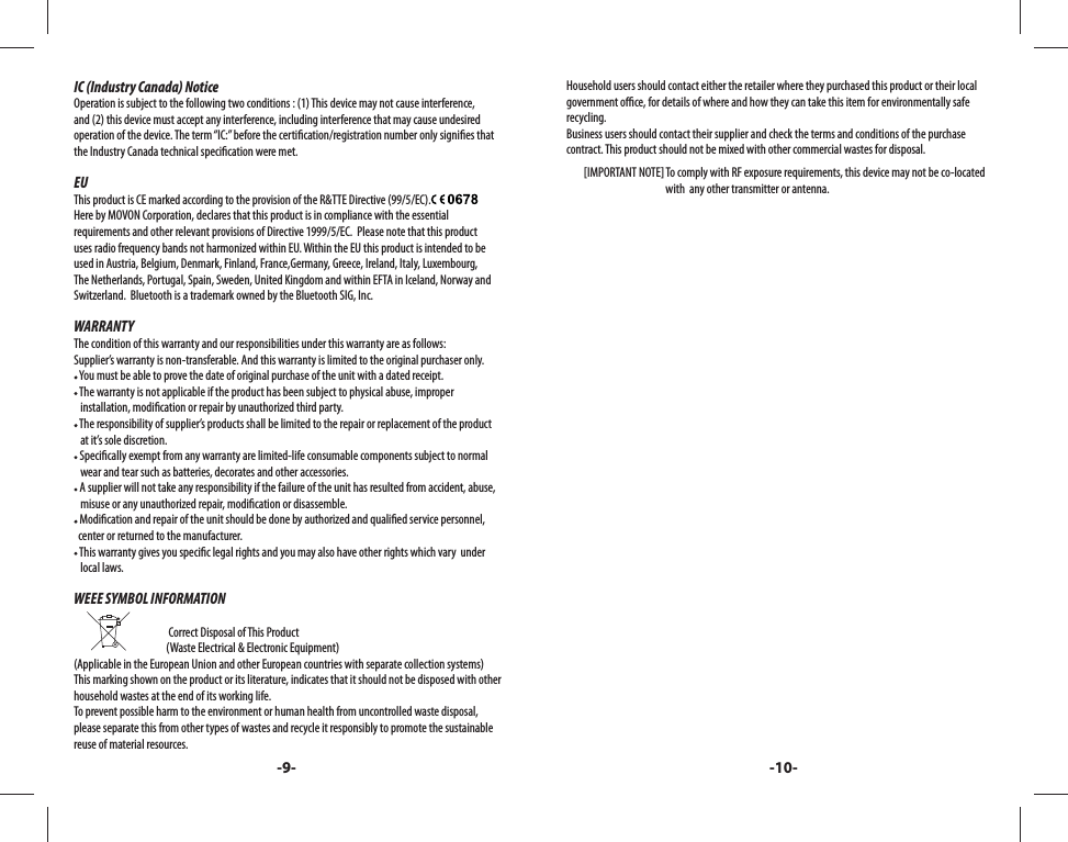 IC (Industry Canada) NoticeOperation is subject to the following two conditions : (1) This device may not cause interference, and (2) this device must accept any interference, including interference that may cause undesired operation of the device. The term “IC:” before the certi cation/registration number only signi es that the Industry Canada technical speci cation were met.EUThis product is CE marked according to the provision of the R&amp;TTE Directive (99/5/EC).Here by MOVON Corporation, declares that this product is in compliance with the essential requirements and other relevant provisions of Directive 1999/5/EC.  Please note that this product uses radio frequency bands not harmonized within EU. Within the EU this product is intended to be used in Austria, Belgium, Denmark, Finland, France,Germany, Greece, Ireland, Italy, Luxembourg, The Netherlands, Portugal, Spain, Sweden, United Kingdom and within EFTA in Iceland, Norway and Switzerland.  Bluetooth is a trademark owned by the Bluetooth SIG, Inc.WARRANTYThe condition of this warranty and our responsibilities under this warranty are as follows:Supplier’s warranty is non-transferable. And this warranty is limited to the original purchaser only. You must be able to prove the date of original purchase of the unit with a dated receipt. The warranty is not applicable if the product has been subject to physical abuse, improper    installation, modi cation or repair by unauthorized third party. The responsibility of supplier’s products shall be limited to the repair or replacement of the product    at it’s sole discretion. Speci cally exempt from any warranty are limited-life consumable components subject to normal       wear and tear such as batteries, decorates and other accessories. A supplier will not take any responsibility if the failure of the unit has resulted from accident, abuse,    misuse or any unauthorized repair, modi cation or disassemble. Modi cation and repair of the unit should be done by authorized and quali ed service personnel,   center or returned to the manufacturer. This warranty gives you speci c legal rights and you may also have other rights which vary  under     local laws.WEEE SYMBOL INFORMATION                                                                            Correct Disposal of This Product                        (Waste Electrical &amp; Electronic Equipment)(Applicable in the European Union and other European countries with separate collection systems) This marking shown on the product or its literature, indicates that it should not be disposed with other household wastes at the end of its working life. To prevent possible harm to the environment or human health from uncontrolled waste disposal, please separate this from other types of wastes and recycle it responsibly to promote the sustainable reuse of material resources. Household users should contact either the retailer where they purchased this product or their local government o  ce, for details of where and how they can take this item for environmentally safe recycling. Business users should contact their supplier and check the terms and conditions of the purchase contract. This product should not be mixed with other commercial wastes for disposal.        [IMPORTANT NOTE] To comply with RF exposure requirements, this device may not be co-located                                                with  any other transmitter or antenna. -9- -10-