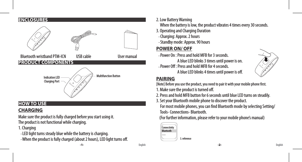    Bluetooth wristband PTM-ICN             USB cable                                  User manual HOW TO USECHARGINGMake sure the product is fully charged before you start using it. The product is not functional while charging.1. Charging      LED light turns steady blue while the battery is charging.     When the product is fully charged (about 2 hours), LED light turns o.ENCLOSURESPRODUCT COMPONENTS-1- English English2. Low Battery Warning     When the battery is low, the product vibrates 4 times every 30 seconds.3. Operating and Charging Duration     Charging: Approx. 2 hours     Standby mode: Approx. 90 hoursPOWER ON/ OFF     Power On : Press and hold MFB for 3 seconds.                            A blue LED blinks 3 times until power is on.     Power O : Press and hold MFB for 4 seconds.                            A blue LED blinks 4 times until power is o.PAIRING[Note] Before you use the product, you need to pair it with your mobile phone rst.1. Make sure the product is turned o.2. Press and hold MFB button for 6 seconds until blue LED turns on steadily.3. Set your Bluetooth mobile phone to discover the product.      For most mobile phones, you can nd Bluetooth mode by selecting Setting/     Tools- Connections- Bluetooth.     (For further information, please refer to your mobile phone’s manual)        -2-Charging PortMultifunction ButtonIndication LED3. referenceInput PIN Code         0000Active Dev ListModel NameMB20ConnectivityBluetooth......