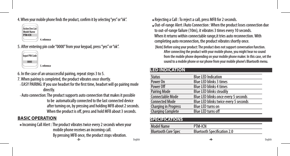 4. When your mobile phone nds the product, conrm it by selecting “yes” or “ok”.     Input PIN Code         0000Active Dev ListModel NamePTM-ICNConnectivityBluetooth......5. After entering pin code “0000” from your keypad, press “yes” or “ok”.     Input PIN Code         0000Active Dev ListModel NameMB20ConnectivityBluetooth......6. In the case of an unsuccessful pairing, repeat steps 3 to 5.7. When pairing is completed, the product vibrates once shortly.     EASY PAIRING: If you use headset for the rst time, headset will go pairing mode                                   directly.     Auto connection: The product supports auto connection that makes it possible                                          to be  automatically connected to the last connected device                                         after turning on, by pressing and holding MFB about 2 seconds.                                         When the product is o, press and hold MFB about 3 seconds. BASIC OPERATION     Incoming Call Alert : The product vibrates twice every 2 seconds when your                                                mobile phone receives an incoming call.                                                By pressing MFB once, the product stops vibration.      Rejecting a Call : To reject a call, press MFB for 2 seconds.     Out-of-range Alert /Auto Connection : When the product loses connection due       to out-of-range failure (10m), it vibrates 3 times every 10 seconds.       When it returns within connectable range,it tries auto reconnection. With       completing auto reconnection, the product vibrates shortly once.         [Note] Before using your product: The product does not support conversation function.                          After connecting the product with your mobile phone, you might hear no sound                      from the mobile phone depending on your mobile phone maker. In this case, set the                     sound to a mobile phone or ear phone from your mobile phone’s Bluetooth menu.LED INDICATIONStatus Blue LED IndicationPower On Blue LED blinks 3 timesPower O Blue LED blinks 4 timesPairing Mode Blue LED blinks steadilyConnectable Mode Blue LED blinks once every 5 secondsConnected Mode Blue LED blinks twice every 5 secondsCharging in Progress Blue LED turns onCharging Complete Blue LED turns oSPECIFICATIONSModel Name PTM-ICNBluetooth Core Spec Bluetooth Specication 2.0-3- -4-English English5. reference4. reference