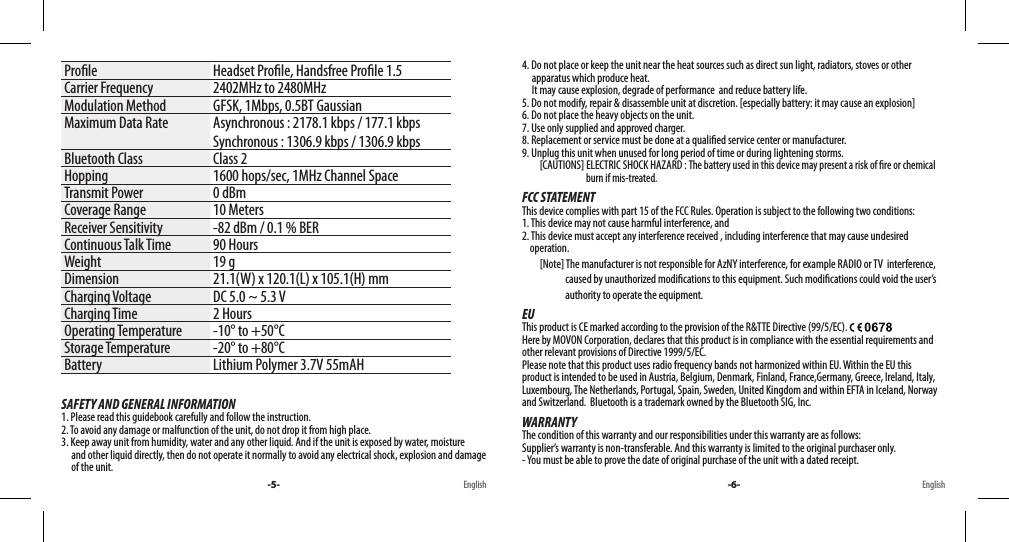 Prole Headset Prole, Handsfree Prole 1.5Carrier Frequency 2402MHz to 2480MHzModulation Method GFSK, 1Mbps, 0.5BT GaussianMaximum Data Rate Asynchronous : 2178.1 kbps / 177.1 kbpsSynchronous : 1306.9 kbps / 1306.9 kbpsBluetooth Class Class 2Hopping 1600 hops/sec, 1MHz Channel SpaceTransmit Power 0 dBmCoverage Range 10 MetersReceiver Sensitivity -82 dBm / 0.1 % BERContinuous Talk Time 90 HoursWeight 19 gDimension 21.1(W) x 120.1(L) x 105.1(H) mmCharging Voltage DC 5.0 ~ 5.3 VCharging Time 2 HoursOperating Temperature -10° to +50°CStorage Temperature -20° to +80°CBattery Lithium Polymer 3.7V 55mAHSAFETY AND GENERAL INFORMATION1. Please read this guidebook carefully and follow the instruction.2. To avoid any damage or malfunction of the unit, do not drop it from high place.3. Keep away unit from humidity, water and any other liquid. And if the unit is exposed by water, moisture      and other liquid directly, then do not operate it normally to avoid any electrical shock, explosion and damage      of the unit.4. Do not place or keep the unit near the heat sources such as direct sun light, radiators, stoves or other      apparatus which produce heat.       It may cause explosion, degrade of performance  and reduce battery life.5. Do not modify, repair &amp; disassemble unit at discretion. [especially battery: it may cause an explosion]6. Do not place the heavy objects on the unit.7. Use only supplied and approved charger.8. Replacement or service must be done at a qualied service center or manufacturer.9. Unplug this unit when unused for long period of time or during lightening storms.         [CAUTIONS] ELECTRIC SHOCK HAZARD : The battery used in this device may present a risk of re or chemical                                    burn if mis-treated.FCC STATEMENTThis device complies with part 15 of the FCC Rules. Operation is subject to the following two conditions: 1. This device may not cause harmful interference, and 2. This device must accept any interference received , including interference that may cause undesired     operation.         [Note] The manufacturer is not responsible for AzNY interference, for example RADIO or TV  interference,                       caused by unauthorized modications to this equipment. Such modications could void the user’s                       authority to operate the equipment.EUThis product is CE marked according to the provision of the R&amp;TTE Directive (99/5/EC). Here by MOVON Corporation, declares that this product is in compliance with the essential requirements and other relevant provisions of Directive 1999/5/EC. Please note that this product uses radio frequency bands not harmonized within EU. Within the EU this product is intended to be used in Austria, Belgium, Denmark, Finland, France,Germany, Greece, Ireland, Italy, Luxembourg, The Netherlands, Portugal, Spain, Sweden, United Kingdom and within EFTA in Iceland, Norway and Switzerland.  Bluetooth is a trademark owned by the Bluetooth SIG, Inc.WARRANTYThe condition of this warranty and our responsibilities under this warranty are as follows: Supplier’s warranty is non-transferable. And this warranty is limited to the original purchaser only.- You must be able to prove the date of original purchase of the unit with a dated receipt.-5- -6-English English