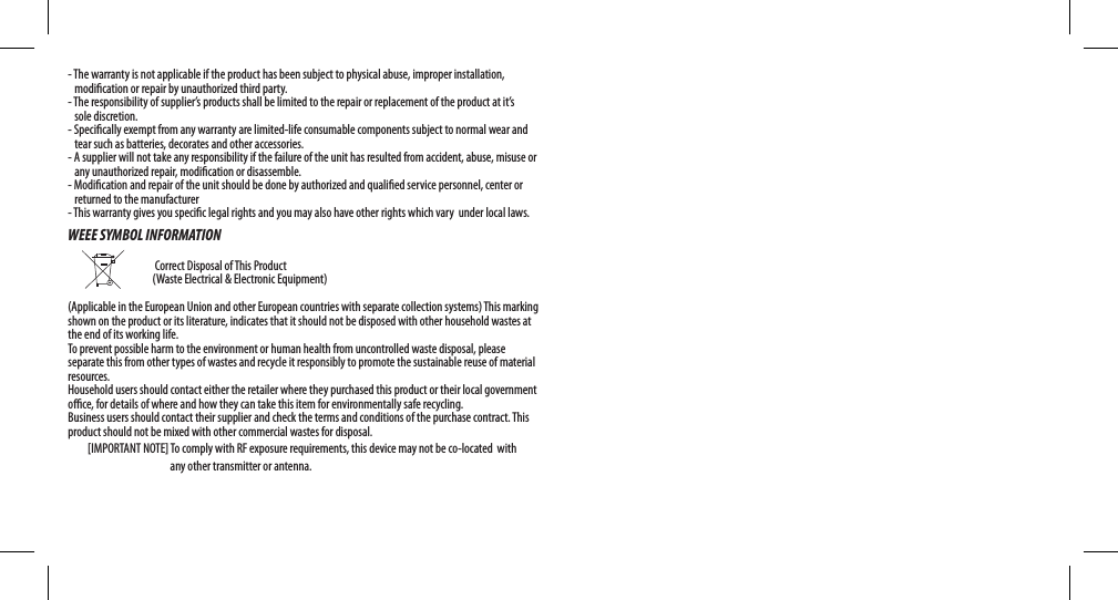 - The warranty is not applicable if the product has been subject to physical abuse, improper installation,    modication or repair by unauthorized third party.- The responsibility of supplier’s products shall be limited to the repair or replacement of the product at it’s    sole discretion.- Specically exempt from any warranty are limited-life consumable components subject to normal wear and     tear such as batteries, decorates and other accessories.- A supplier will not take any responsibility if the failure of the unit has resulted from accident, abuse, misuse or    any unauthorized repair, modication or disassemble.- Modication and repair of the unit should be done by authorized and qualied service personnel, center or      returned to the manufacturer- This warranty gives you specic legal rights and you may also have other rights which vary  under local laws.WEEE SYMBOL INFORMATION                                                                        Correct Disposal of This Product                    (Waste Electrical &amp; Electronic Equipment)(Applicable in the European Union and other European countries with separate collection systems) This marking shown on the product or its literature, indicates that it should not be disposed with other household wastes at the end of its working life. To prevent possible harm to the environment or human health from uncontrolled waste disposal, please separate this from other types of wastes and recycle it responsibly to promote the sustainable reuse of material resources. Household users should contact either the retailer where they purchased this product or their local government oce, for details of where and how they can take this item for environmentally safe recycling. Business users should contact their supplier and check the terms and conditions of the purchase contract. This product should not be mixed with other commercial wastes for disposal.         [IMPORTANT NOTE] To comply with RF exposure requirements, this device may not be co-located  with                                                   any other transmitter or antenna. 