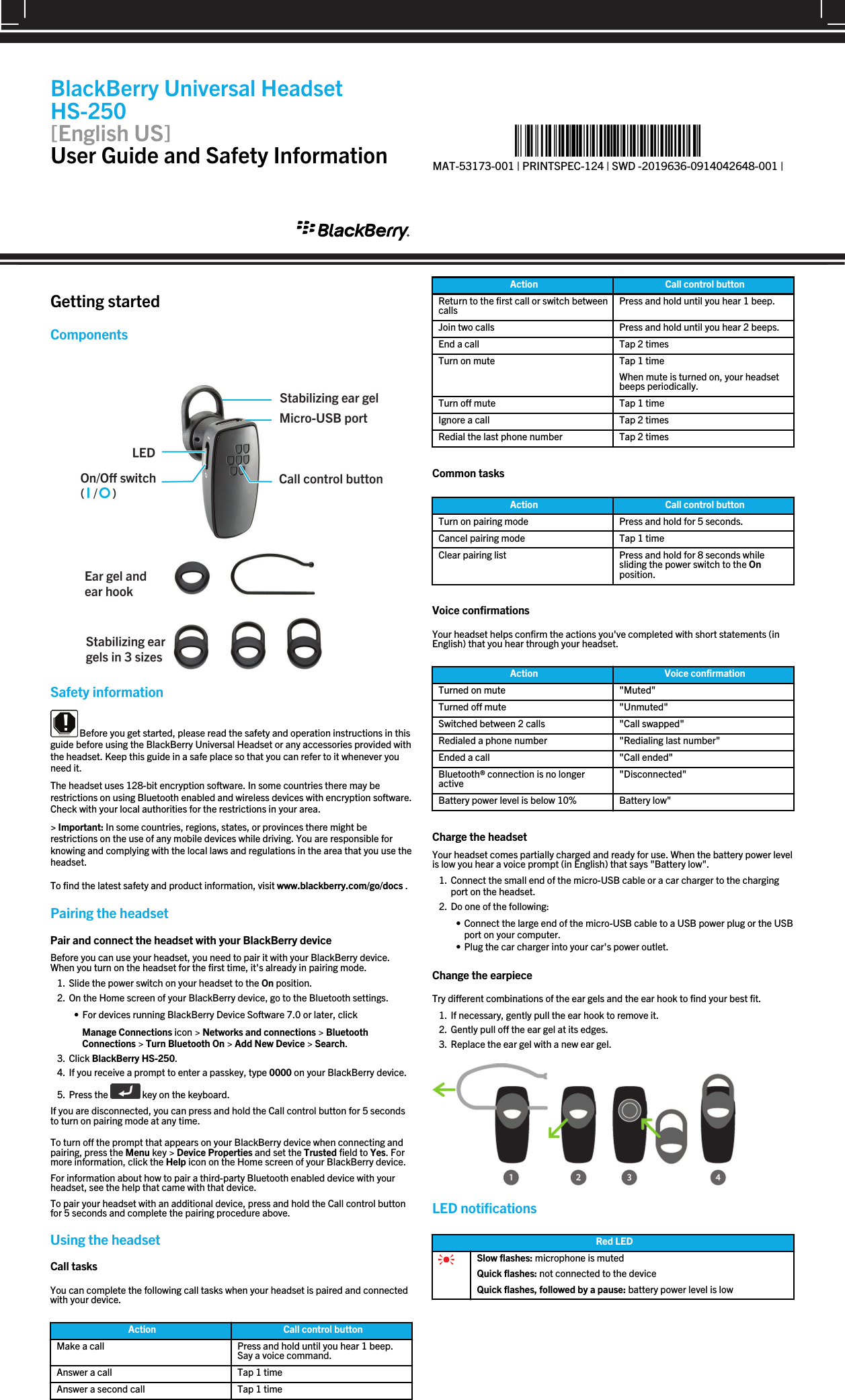 Getting startedComponents Safety information Before you get started, please read the safety and operation instructions in thisguide before using the BlackBerry Universal Headset or any accessories provided withthe headset. Keep this guide in a safe place so that you can refer to it whenever youneed it.The headset uses 128-bit encryption software. In some countries there may berestrictions on using Bluetooth enabled and wireless devices with encryption software.Check with your local authorities for the restrictions in your area.&gt; Important: In some countries, regions, states, or provinces there might berestrictions on the use of any mobile devices while driving. You are responsible forknowing and complying with the local laws and regulations in the area that you use theheadset.To find the latest safety and product information, visit www.blackberry.com/go/docs .Pairing the headsetPair and connect the headset with your BlackBerry deviceBefore you can use your headset, you need to pair it with your BlackBerry device.When you turn on the headset for the first time, it&apos;s already in pairing mode.1. Slide the power switch on your headset to the On position.2. On the Home screen of your BlackBerry device, go to the Bluetooth settings.• For devices running BlackBerry Device Software 7.0 or later, clickManage Connections icon &gt; Networks and connections &gt; BluetoothConnections &gt; Turn Bluetooth On &gt; Add New Device &gt; Search.3. Click BlackBerry HS-250.4. If you receive a prompt to enter a passkey, type 0000 on your BlackBerry device.5. Press the   key on the keyboard.If you are disconnected, you can press and hold the Call control button for 5 secondsto turn on pairing mode at any time.To turn off the prompt that appears on your BlackBerry device when connecting andpairing, press the Menu key &gt; Device Properties and set the Trusted field to Yes. Formore information, click the Help icon on the Home screen of your BlackBerry device.For information about how to pair a third-party Bluetooth enabled device with yourheadset, see the help that came with that device.To pair your headset with an additional device, press and hold the Call control buttonfor 5 seconds and complete the pairing procedure above.Using the headsetCall tasksYou can complete the following call tasks when your headset is paired and connectedwith your device.Action Call control buttonMake a call Press and hold until you hear 1 beep.Say a voice command.Answer a call Tap 1 timeAnswer a second call Tap 1 timeAction Call control buttonReturn to the first call or switch betweencalls Press and hold until you hear 1 beep.Join two calls Press and hold until you hear 2 beeps.End a call Tap 2 timesTurn on mute Tap 1 timeWhen mute is turned on, your headsetbeeps periodically.Turn off mute Tap 1 timeIgnore a call Tap 2 timesRedial the last phone number Tap 2 timesCommon tasksAction Call control buttonTurn on pairing mode Press and hold for 5 seconds.Cancel pairing mode Tap 1 timeClear pairing list Press and hold for 8 seconds whilesliding the power switch to the Onposition.Voice confirmationsYour headset helps confirm the actions you&apos;ve completed with short statements (inEnglish) that you hear through your headset.Action Voice confirmationTurned on mute &quot;Muted&quot;Turned off mute &quot;Unmuted&quot;Switched between 2 calls &quot;Call swapped&quot;Redialed a phone number &quot;Redialing last number&quot;Ended a call &quot;Call ended&quot;Bluetooth® connection is no longeractive &quot;Disconnected&quot;Battery power level is below 10% Battery low&quot;Charge the headsetYour headset comes partially charged and ready for use. When the battery power levelis low you hear a voice prompt (in English) that says &quot;Battery low&quot;.1. Connect the small end of the micro-USB cable or a car charger to the chargingport on the headset.2. Do one of the following:• Connect the large end of the micro-USB cable to a USB power plug or the USBport on your computer.• Plug the car charger into your car&apos;s power outlet.Change the earpieceTry different combinations of the ear gels and the ear hook to find your best fit.1. If necessary, gently pull the ear hook to remove it.2. Gently pull off the ear gel at its edges.3. Replace the ear gel with a new ear gel.LED notificationsRed LEDSlow flashes: microphone is mutedQuick flashes: not connected to the deviceQuick flashes, followed by a pause: battery power level is lowBlackBerry Universal HeadsetHS-250[English US]User Guide and Safety Information %&quot;$!)&apos;!#&apos;%+!&quot;%*)!-%*&quot;&amp;!*&quot;*%)%)&amp;!*&quot;%*&quot;)&amp;&quot;)&amp;&quot;*%%&amp;&amp;*&amp;!&apos;)!1MAT-53173-001 | PRINTSPEC-124 | SWD -2019636-0914042648-001 |