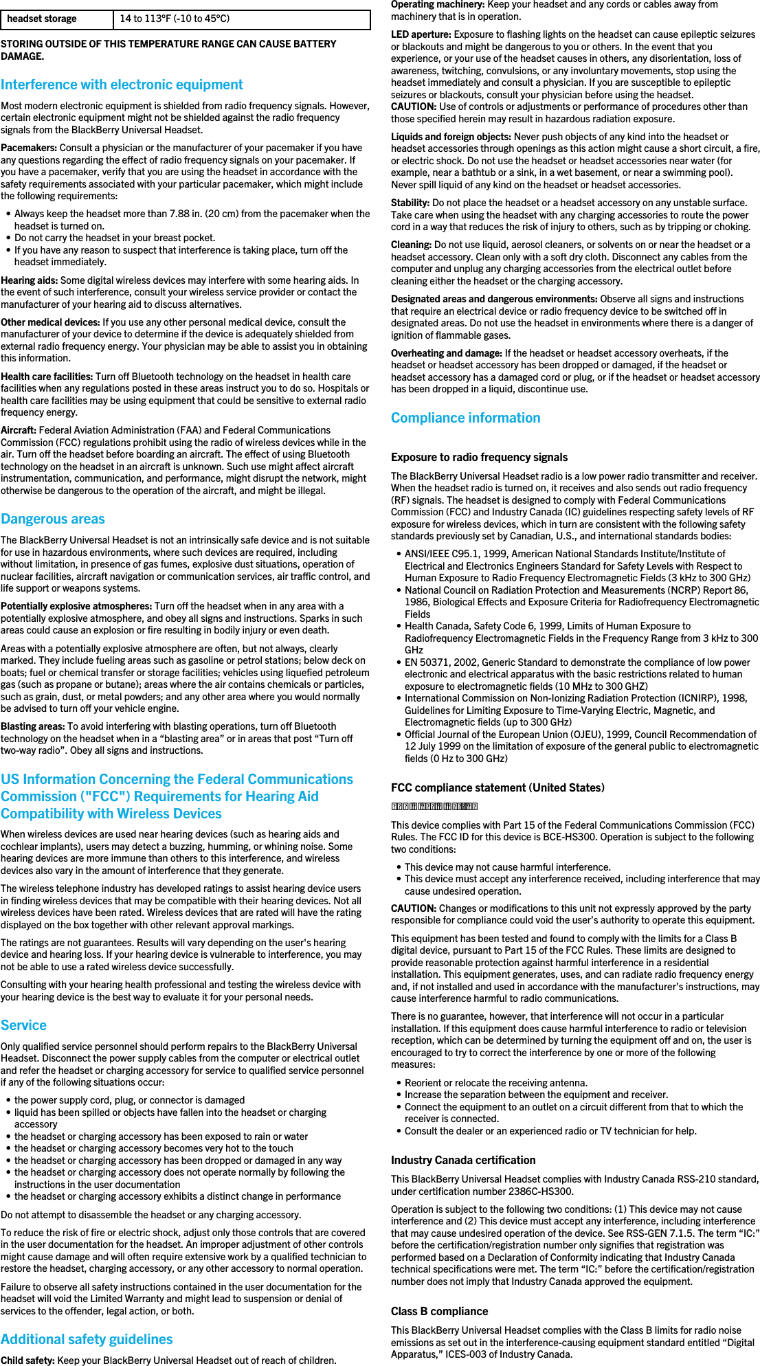 headset storage 14 to 113°F (-10 to 45°C)STORING OUTSIDE OF THIS TEMPERATURE RANGE CAN CAUSE BATTERYDAMAGE.Interference with electronic equipmentMost modern electronic equipment is shielded from radio frequency signals. However,certain electronic equipment might not be shielded against the radio frequencysignals from the BlackBerry Universal Headset.Pacemakers: Consult a physician or the manufacturer of your pacemaker if you haveany questions regarding the effect of radio frequency signals on your pacemaker. Ifyou have a pacemaker, verify that you are using the headset in accordance with thesafety requirements associated with your particular pacemaker, which might includethe following requirements:• Always keep the headset more than 7.88 in. (20 cm) from the pacemaker when theheadset is turned on.• Do not carry the headset in your breast pocket.• If you have any reason to suspect that interference is taking place, turn off theheadset immediately.Hearing aids: Some digital wireless devices may interfere with some hearing aids. Inthe event of such interference, consult your wireless service provider or contact themanufacturer of your hearing aid to discuss alternatives.Other medical devices: If you use any other personal medical device, consult themanufacturer of your device to determine if the device is adequately shielded fromexternal radio frequency energy. Your physician may be able to assist you in obtainingthis information.Health care facilities: Turn off Bluetooth technology on the headset in health carefacilities when any regulations posted in these areas instruct you to do so. Hospitals orhealth care facilities may be using equipment that could be sensitive to external radiofrequency energy.Aircraft: Federal Aviation Administration (FAA) and Federal CommunicationsCommission (FCC) regulations prohibit using the radio of wireless devices while in theair. Turn off the headset before boarding an aircraft. The effect of using Bluetoothtechnology on the headset in an aircraft is unknown. Such use might affect aircraftinstrumentation, communication, and performance, might disrupt the network, mightotherwise be dangerous to the operation of the aircraft, and might be illegal.Dangerous areasThe BlackBerry Universal Headset is not an intrinsically safe device and is not suitablefor use in hazardous environments, where such devices are required, includingwithout limitation, in presence of gas fumes, explosive dust situations, operation ofnuclear facilities, aircraft navigation or communication services, air traffic control, andlife support or weapons systems.Potentially explosive atmospheres: Turn off the headset when in any area with apotentially explosive atmosphere, and obey all signs and instructions. Sparks in suchareas could cause an explosion or fire resulting in bodily injury or even death.Areas with a potentially explosive atmosphere are often, but not always, clearlymarked. They include fueling areas such as gasoline or petrol stations; below deck onboats; fuel or chemical transfer or storage facilities; vehicles using liquefied petroleumgas (such as propane or butane); areas where the air contains chemicals or particles,such as grain, dust, or metal powders; and any other area where you would normallybe advised to turn off your vehicle engine.Blasting areas: To avoid interfering with blasting operations, turn off Bluetoothtechnology on the headset when in a “blasting area” or in areas that post “Turn offtwo-way radio”. Obey all signs and instructions.US Information Concerning the Federal CommunicationsCommission (&quot;FCC&quot;) Requirements for Hearing AidCompatibility with Wireless DevicesWhen wireless devices are used near hearing devices (such as hearing aids andcochlear implants), users may detect a buzzing, humming, or whining noise. Somehearing devices are more immune than others to this interference, and wirelessdevices also vary in the amount of interference that they generate.The wireless telephone industry has developed ratings to assist hearing device usersin finding wireless devices that may be compatible with their hearing devices. Not allwireless devices have been rated. Wireless devices that are rated will have the ratingdisplayed on the box together with other relevant approval markings.The ratings are not guarantees. Results will vary depending on the user&apos;s hearingdevice and hearing loss. If your hearing device is vulnerable to interference, you maynot be able to use a rated wireless device successfully.Consulting with your hearing health professional and testing the wireless device withyour hearing device is the best way to evaluate it for your personal needs.ServiceOnly qualified service personnel should perform repairs to the BlackBerry UniversalHeadset. Disconnect the power supply cables from the computer or electrical outletand refer the headset or charging accessory for service to qualified service personnelif any of the following situations occur:• the power supply cord, plug, or connector is damaged• liquid has been spilled or objects have fallen into the headset or chargingaccessory• the headset or charging accessory has been exposed to rain or water• the headset or charging accessory becomes very hot to the touch• the headset or charging accessory has been dropped or damaged in any way• the headset or charging accessory does not operate normally by following theinstructions in the user documentation• the headset or charging accessory exhibits a distinct change in performanceDo not attempt to disassemble the headset or any charging accessory.To reduce the risk of fire or electric shock, adjust only those controls that are coveredin the user documentation for the headset. An improper adjustment of other controlsmight cause damage and will often require extensive work by a qualified technician torestore the headset, charging accessory, or any other accessory to normal operation.Failure to observe all safety instructions contained in the user documentation for theheadset will void the Limited Warranty and might lead to suspension or denial ofservices to the offender, legal action, or both.Additional safety guidelinesChild safety: Keep your BlackBerry Universal Headset out of reach of children.Operating machinery: Keep your headset and any cords or cables away frommachinery that is in operation.LED aperture: Exposure to flashing lights on the headset can cause epileptic seizuresor blackouts and might be dangerous to you or others. In the event that youexperience, or your use of the headset causes in others, any disorientation, loss ofawareness, twitching, convulsions, or any involuntary movements, stop using theheadset immediately and consult a physician. If you are susceptible to epilepticseizures or blackouts, consult your physician before using the headset.CAUTION: Use of controls or adjustments or performance of procedures other thanthose specified herein may result in hazardous radiation exposure.Liquids and foreign objects: Never push objects of any kind into the headset orheadset accessories through openings as this action might cause a short circuit, a fire,or electric shock. Do not use the headset or headset accessories near water (forexample, near a bathtub or a sink, in a wet basement, or near a swimming pool).Never spill liquid of any kind on the headset or headset accessories.Stability: Do not place the headset or a headset accessory on any unstable surface.Take care when using the headset with any charging accessories to route the powercord in a way that reduces the risk of injury to others, such as by tripping or choking.Cleaning: Do not use liquid, aerosol cleaners, or solvents on or near the headset or aheadset accessory. Clean only with a soft dry cloth. Disconnect any cables from thecomputer and unplug any charging accessories from the electrical outlet beforecleaning either the headset or the charging accessory.Designated areas and dangerous environments: Observe all signs and instructionsthat require an electrical device or radio frequency device to be switched off indesignated areas. Do not use the headset in environments where there is a danger ofignition of flammable gases.Overheating and damage: If the headset or headset accessory overheats, if theheadset or headset accessory has been dropped or damaged, if the headset orheadset accessory has a damaged cord or plug, or if the headset or headset accessoryhas been dropped in a liquid, discontinue use.Compliance informationExposure to radio frequency signalsThe BlackBerry Universal Headset radio is a low power radio transmitter and receiver.When the headset radio is turned on, it receives and also sends out radio frequency(RF) signals. The headset is designed to comply with Federal CommunicationsCommission (FCC) and Industry Canada (IC) guidelines respecting safety levels of RFexposure for wireless devices, which in turn are consistent with the following safetystandards previously set by Canadian, U.S., and international standards bodies:• ANSI/IEEE C95.1, 1999, American National Standards Institute/Institute ofElectrical and Electronics Engineers Standard for Safety Levels with Respect toHuman Exposure to Radio Frequency Electromagnetic Fields (3 kHz to 300 GHz)• National Council on Radiation Protection and Measurements (NCRP) Report 86,1986, Biological Effects and Exposure Criteria for Radiofrequency ElectromagneticFields• Health Canada, Safety Code 6, 1999, Limits of Human Exposure toRadiofrequency Electromagnetic Fields in the Frequency Range from 3 kHz to 300GHz• EN 50371, 2002, Generic Standard to demonstrate the compliance of low powerelectronic and electrical apparatus with the basic restrictions related to humanexposure to electromagnetic fields (10 MHz to 300 GHZ)• International Commission on Non-Ionizing Radiation Protection (ICNIRP), 1998,Guidelines for Limiting Exposure to Time-Varying Electric, Magnetic, andElectromagnetic fields (up to 300 GHz)• Official Journal of the European Union (OJEU), 1999, Council Recommendation of12 July 1999 on the limitation of exposure of the general public to electromagneticfields (0 Hz to 300 GHz)FCC compliance statement (United States)FCC Class B Part 15This device complies with Part 15 of the Federal Communications Commission (FCC)Rules. The FCC ID for this device is BCE-HS300. Operation is subject to the followingtwo conditions:• This device may not cause harmful interference.• This device must accept any interference received, including interference that maycause undesired operation.CAUTION: Changes or modifications to this unit not expressly approved by the partyresponsible for compliance could void the user’s authority to operate this equipment.This equipment has been tested and found to comply with the limits for a Class Bdigital device, pursuant to Part 15 of the FCC Rules. These limits are designed toprovide reasonable protection against harmful interference in a residentialinstallation. This equipment generates, uses, and can radiate radio frequency energyand, if not installed and used in accordance with the manufacturer’s instructions, maycause interference harmful to radio communications.There is no guarantee, however, that interference will not occur in a particularinstallation. If this equipment does cause harmful interference to radio or televisionreception, which can be determined by turning the equipment off and on, the user isencouraged to try to correct the interference by one or more of the followingmeasures:• Reorient or relocate the receiving antenna.• Increase the separation between the equipment and receiver.• Connect the equipment to an outlet on a circuit different from that to which thereceiver is connected.• Consult the dealer or an experienced radio or TV technician for help.Industry Canada certificationThis BlackBerry Universal Headset complies with Industry Canada RSS-210 standard,under certification number 2386C-HS300.Operation is subject to the following two conditions: (1) This device may not causeinterference and (2) This device must accept any interference, including interferencethat may cause undesired operation of the device. See RSS-GEN 7.1.5. The term “IC:”before the certification/registration number only signifies that registration wasperformed based on a Declaration of Conformity indicating that Industry Canadatechnical specifications were met. The term “IC:” before the certification/registrationnumber does not imply that Industry Canada approved the equipment.Class B complianceThis BlackBerry Universal Headset complies with the Class B limits for radio noiseemissions as set out in the interference-causing equipment standard entitled “DigitalApparatus,” ICES-003 of Industry Canada.