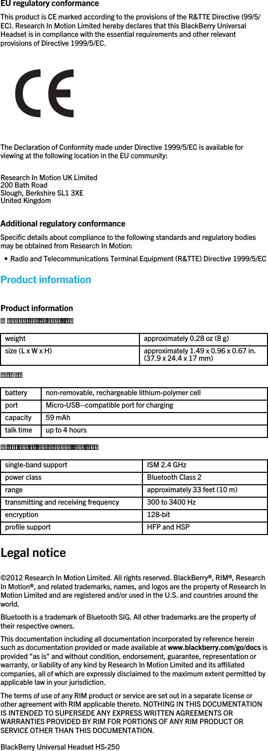 EU regulatory conformanceThis product is CE marked according to the provisions of the R&amp;TTE Directive (99/5/EC). Research In Motion Limited hereby declares that this BlackBerry UniversalHeadset is in compliance with the essential requirements and other relevantprovisions of Directive 1999/5/EC.The Declaration of Conformity made under Directive 1999/5/EC is available forviewing at the following location in the EU community:Research In Motion UK Limited 200 Bath Road Slough, Berkshire SL1 3XE United Kingdom Additional regulatory conformanceSpecific details about compliance to the following standards and regulatory bodiesmay be obtained from Research In Motion:• Radio and Telecommunications Terminal Equipment (R&amp;TTE) Directive 1999/5/ECProduct informationProduct informationMechanical propertiesweight approximately 0.28 oz (8 g)size (L x W x H) approximately 1.49 x 0.96 x 0.67 in.(37.9 x 24.4 x 17 mm)Powerbattery non-removable, rechargeable lithium-polymer cellport Micro-USB–compatible port for chargingcapacity 59 mAhtalk time up to 4 hoursBluetooth radio specificationssingle-band support ISM 2.4 GHzpower class Bluetooth Class 2range approximately 33 feet (10 m)transmitting and receiving frequency 300 to 3400 Hzencryption 128-bitprofile support HFP and HSPLegal notice©2012 Research In Motion Limited. All rights reserved. BlackBerry®, RIM®, ResearchIn Motion®, and related trademarks, names, and logos are the property of Research InMotion Limited and are registered and/or used in the U.S. and countries around theworld.Bluetooth is a trademark of Bluetooth SIG. All other trademarks are the property oftheir respective owners.This documentation including all documentation incorporated by reference hereinsuch as documentation provided or made available at www.blackberry.com/go/docs isprovided &quot;as is&quot; and without condition, endorsement, guarantee, representation orwarranty, or liability of any kind by Research In Motion Limited and its affiliatedcompanies, all of which are expressly disclaimed to the maximum extent permitted byapplicable law in your jurisdiction.The terms of use of any RIM product or service are set out in a separate license orother agreement with RIM applicable thereto. NOTHING IN THIS DOCUMENTATIONIS INTENDED TO SUPERSEDE ANY EXPRESS WRITTEN AGREEMENTS ORWARRANTIES PROVIDED BY RIM FOR PORTIONS OF ANY RIM PRODUCT ORSERVICE OTHER THAN THIS DOCUMENTATION.BlackBerry Universal Headset HS-250